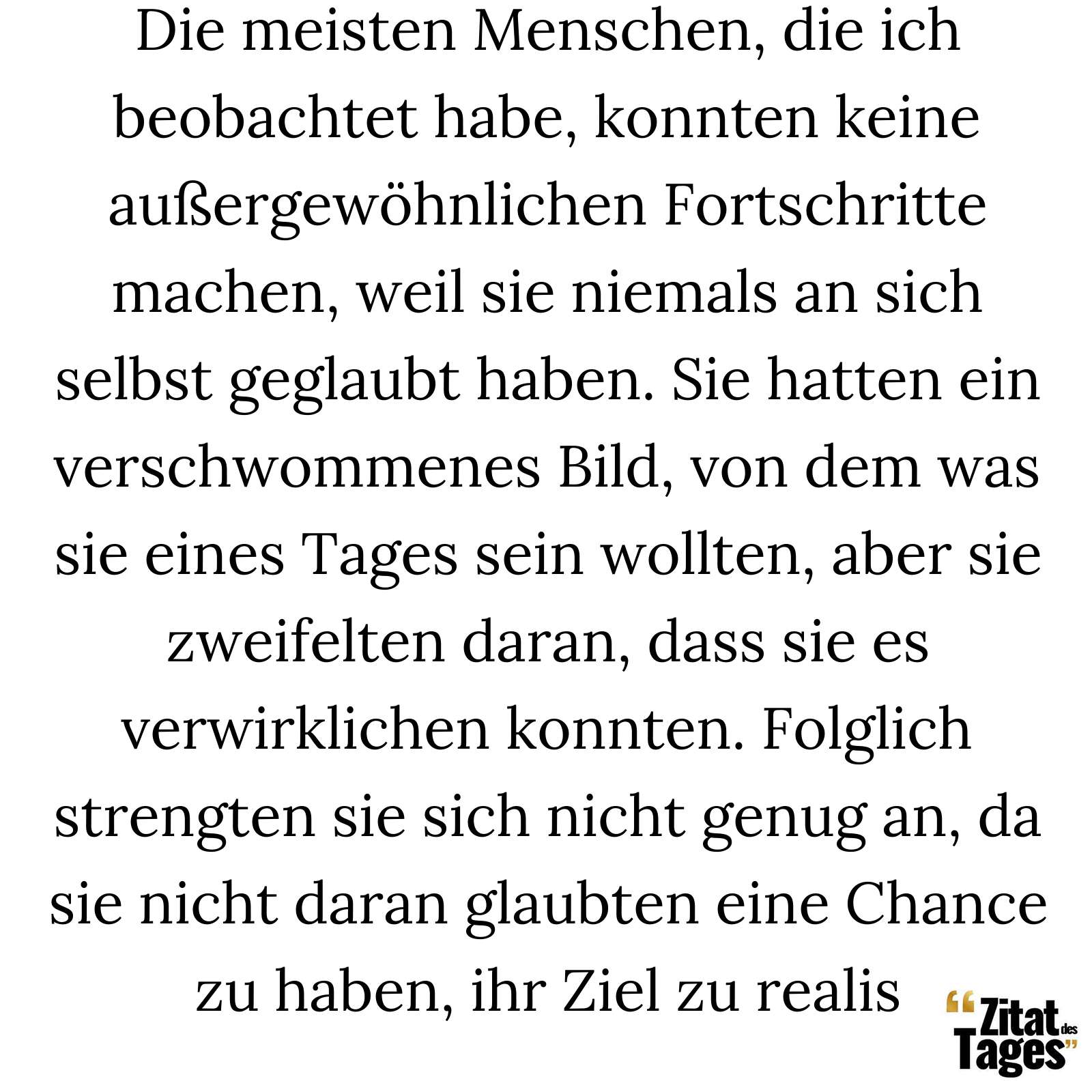 Die meisten Menschen, die ich beobachtet habe, konnten keine außergewöhnlichen Fortschritte machen, weil sie niemals an sich selbst geglaubt haben. Sie hatten ein verschwommenes Bild, von dem was sie eines Tages sein wollten, aber sie zweifelten daran, dass sie es verwirklichen konnten. Folglich strengten sie sich nicht genug an, da sie nicht daran glaubten eine Chance zu haben, ihr Ziel zu realis - Arnold Schwarzenegger