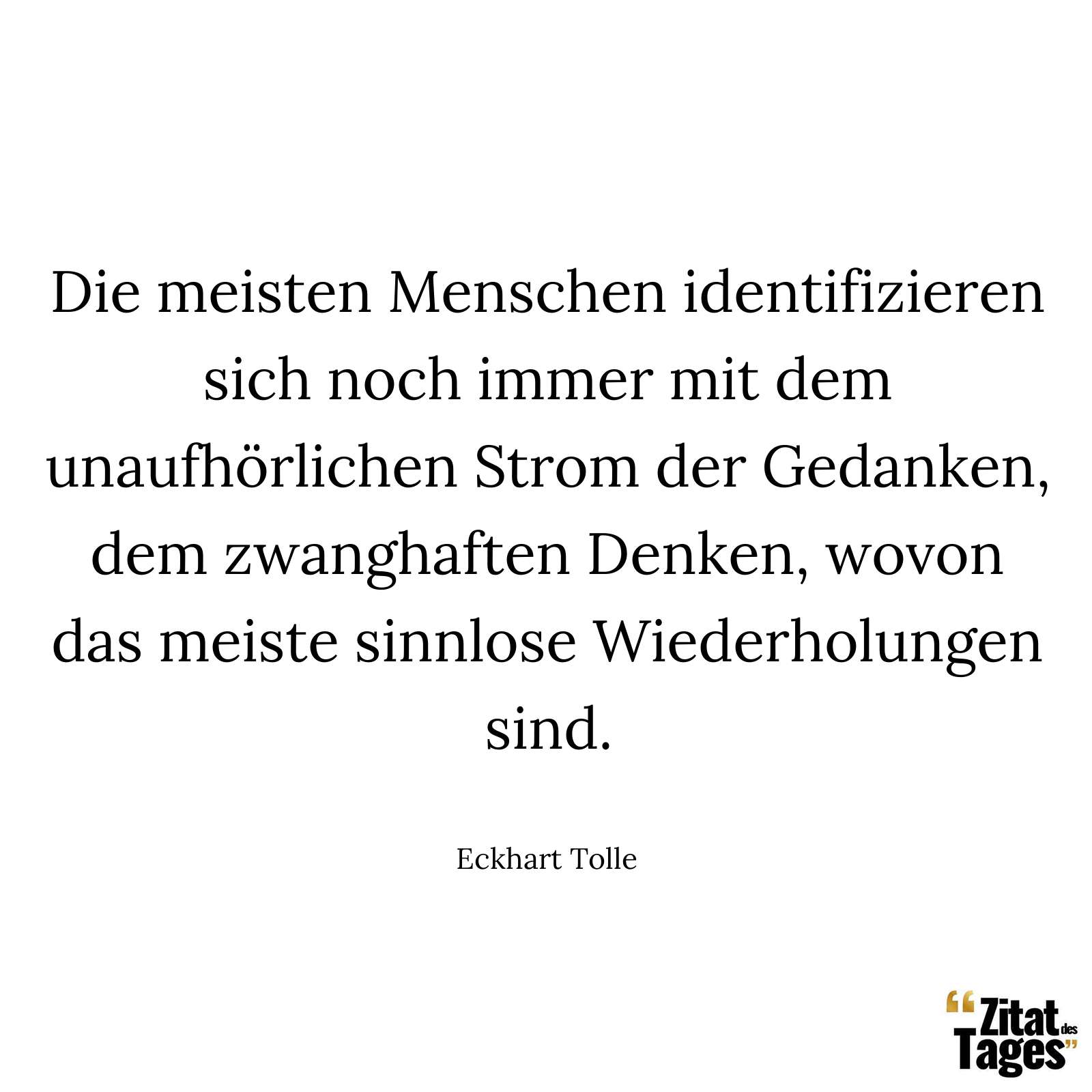 Die meisten Menschen identifizieren sich noch immer mit dem unaufhörlichen Strom der Gedanken, dem zwanghaften Denken, wovon das meiste sinnlose Wiederholungen sind. - Eckhart Tolle