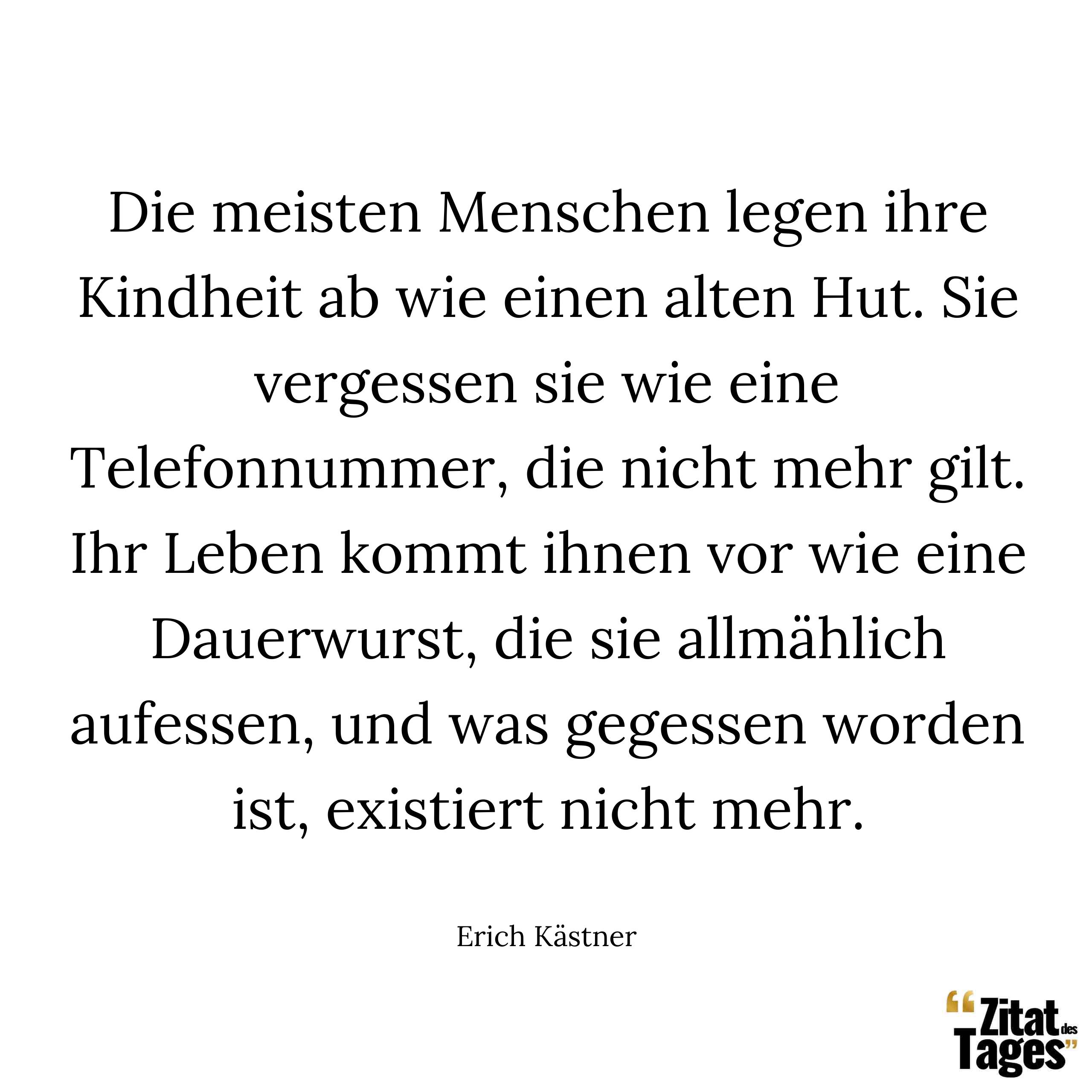 Die meisten Menschen legen ihre Kindheit ab wie einen alten Hut. Sie vergessen sie wie eine Telefonnummer, die nicht mehr gilt. Ihr Leben kommt ihnen vor wie eine Dauerwurst, die sie allmählich aufessen, und was gegessen worden ist, existiert nicht mehr. - Erich Kästner