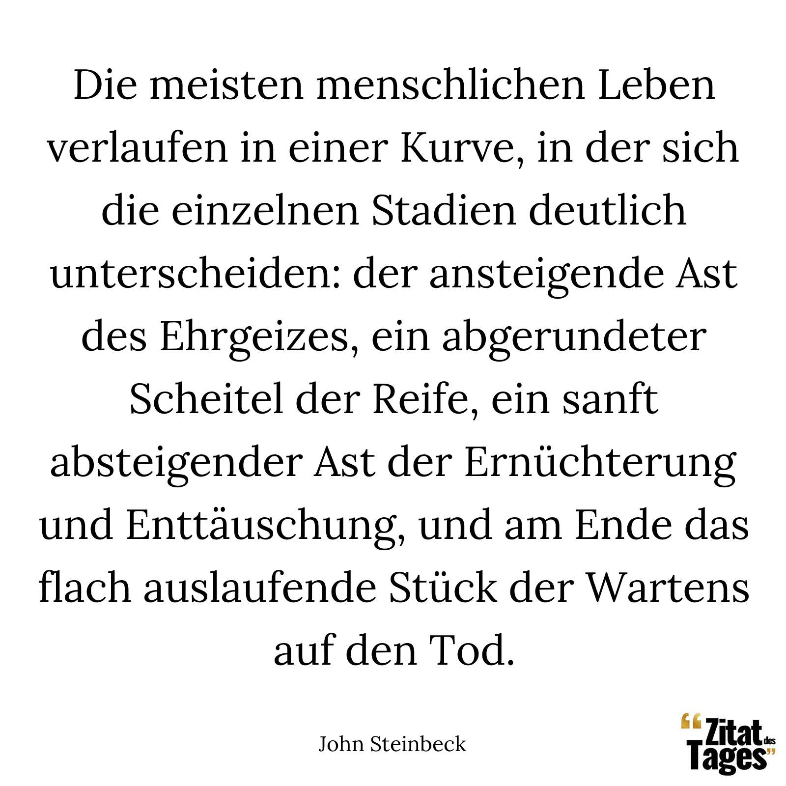 Die meisten menschlichen Leben verlaufen in einer Kurve, in der sich die einzelnen Stadien deutlich unterscheiden: der ansteigende Ast des Ehrgeizes, ein abgerundeter Scheitel der Reife, ein sanft absteigender Ast der Ernüchterung und Enttäuschung, und am Ende das flach auslaufende Stück der Wartens auf den Tod. - John Steinbeck