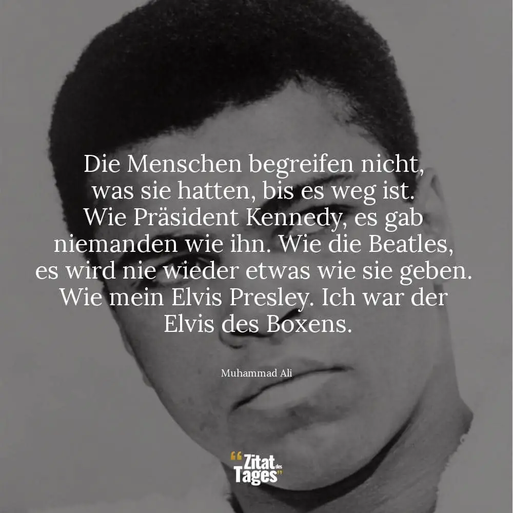 Die Menschen begreifen nicht, was sie hatten, bis es weg ist. Wie Präsident Kennedy, es gab niemanden wie ihn. Wie die Beatles, es wird nie wieder etwas wie sie geben. Wie mein Elvis Presley. Ich war der Elvis des Boxens. - Muhammad Ali