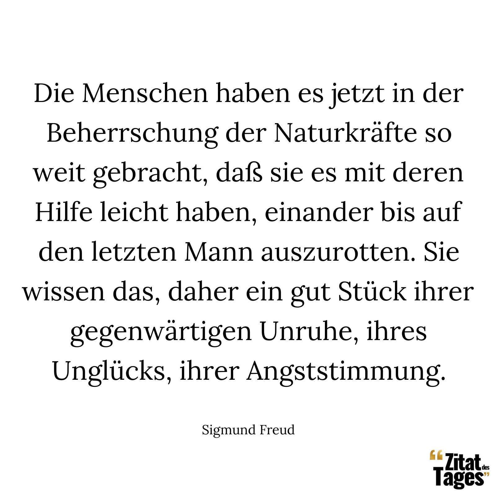 Die Menschen haben es jetzt in der Beherrschung der Naturkräfte so weit gebracht, daß sie es mit deren Hilfe leicht haben, einander bis auf den letzten Mann auszurotten. Sie wissen das, daher ein gut Stück ihrer gegenwärtigen Unruhe, ihres Unglücks, ihrer Angststimmung. - Sigmund Freud