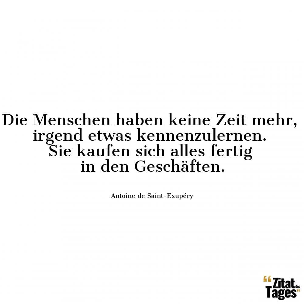 Die Menschen haben keine Zeit mehr, irgend etwas kennenzulernen. Sie kaufen sich alles fertig in den Geschäften. - Antoine de Saint-Exupéry