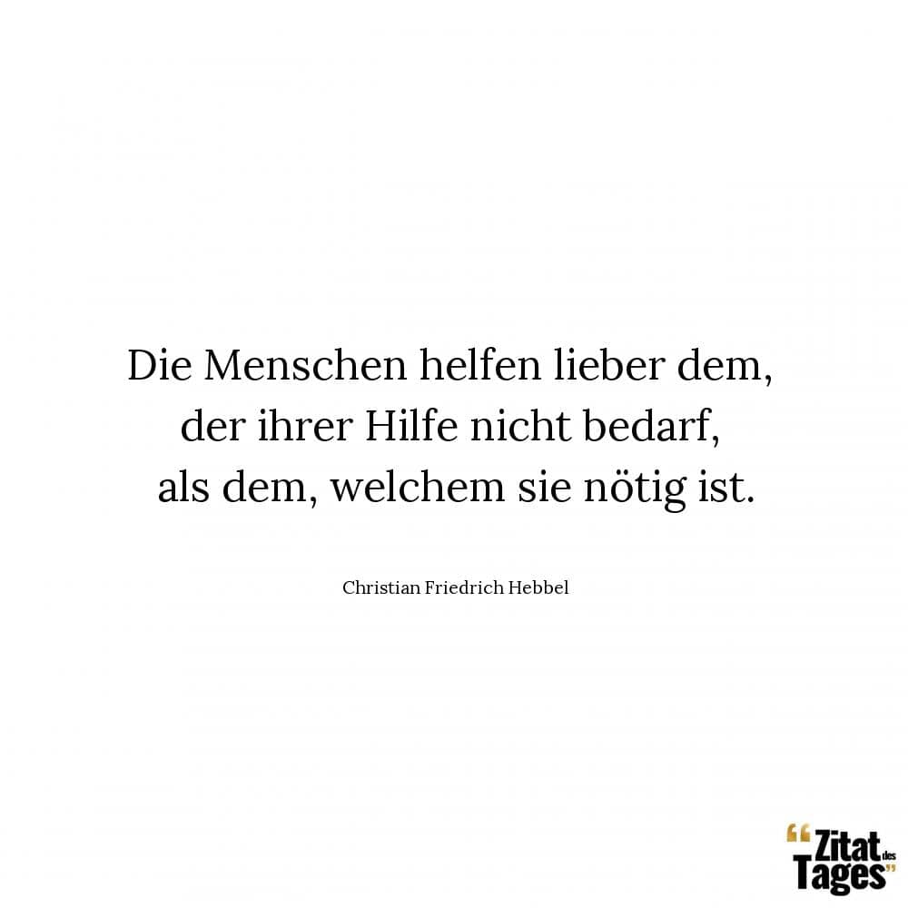 Die Menschen helfen lieber dem, der ihrer Hilfe nicht bedarf, als dem, welchem sie nötig ist. - Christian Friedrich Hebbel