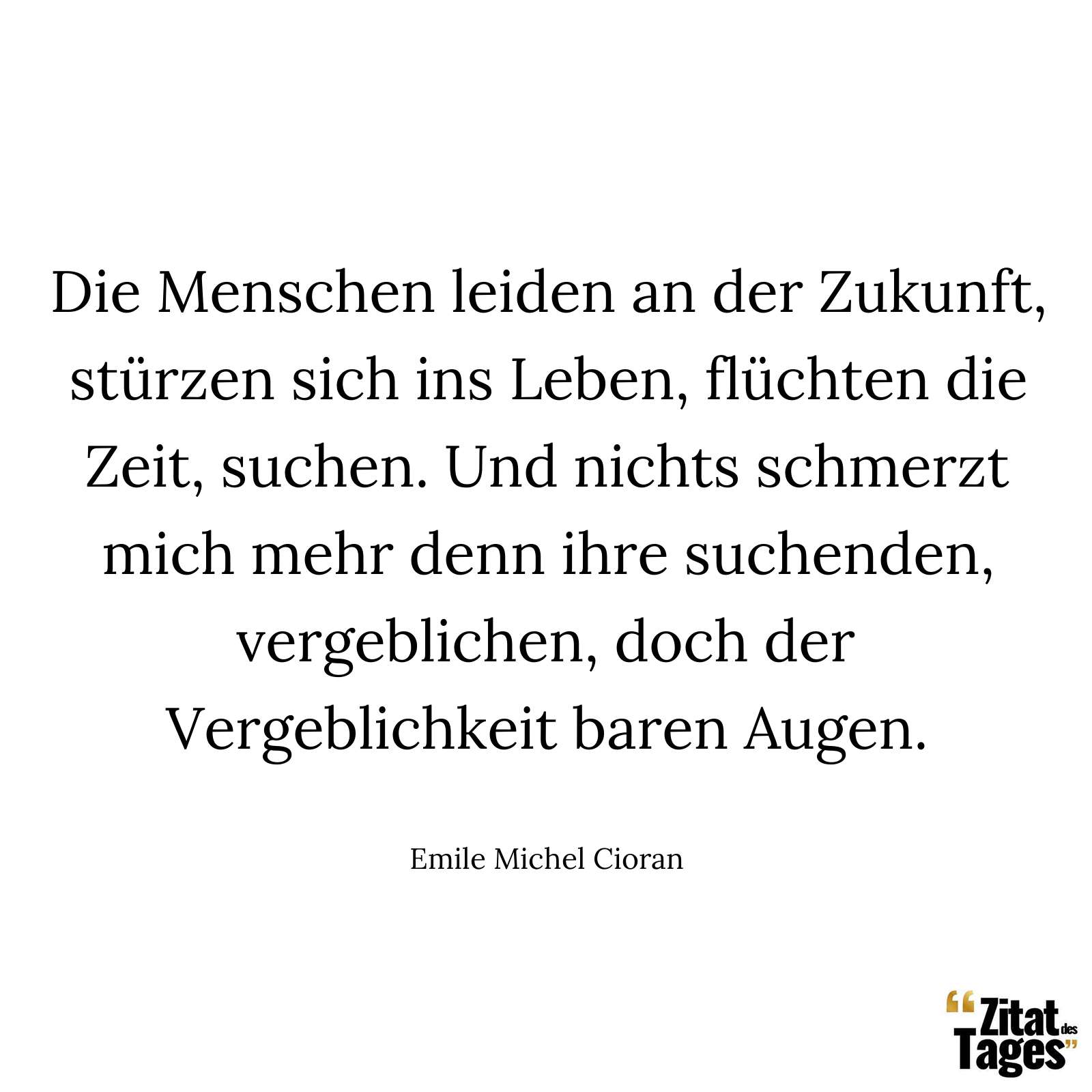 Die Menschen leiden an der Zukunft, stürzen sich ins Leben, flüchten die Zeit, suchen. Und nichts schmerzt mich mehr denn ihre suchenden, vergeblichen, doch der Vergeblichkeit baren Augen. - Emile Michel Cioran