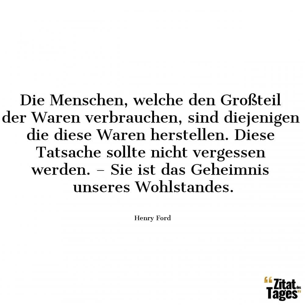 Die Menschen, welche den Großteil der Waren verbrauchen, sind diejenigen die diese Waren herstellen. Diese Tatsache sollte nicht vergessen werden. – Sie ist das Geheimnis unseres Wohlstandes. - Henry Ford