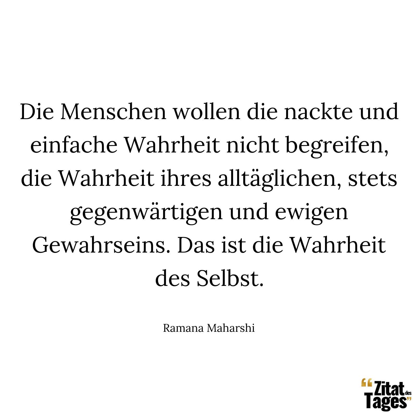 Die Menschen wollen die nackte und einfache Wahrheit nicht begreifen, die Wahrheit ihres alltäglichen, stets gegenwärtigen und ewigen Gewahrseins. Das ist die Wahrheit des Selbst. - Ramana Maharshi