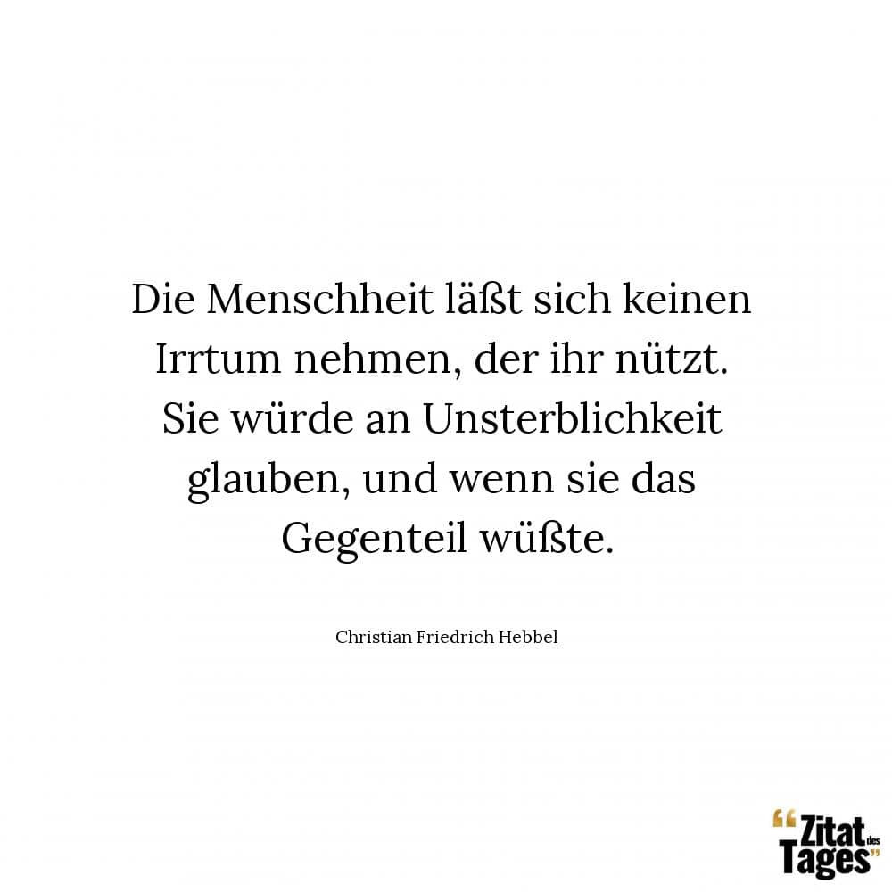 Die Menschheit läßt sich keinen Irrtum nehmen, der ihr nützt. Sie würde an Unsterblichkeit glauben, und wenn sie das Gegenteil wüßte. - Christian Friedrich Hebbel