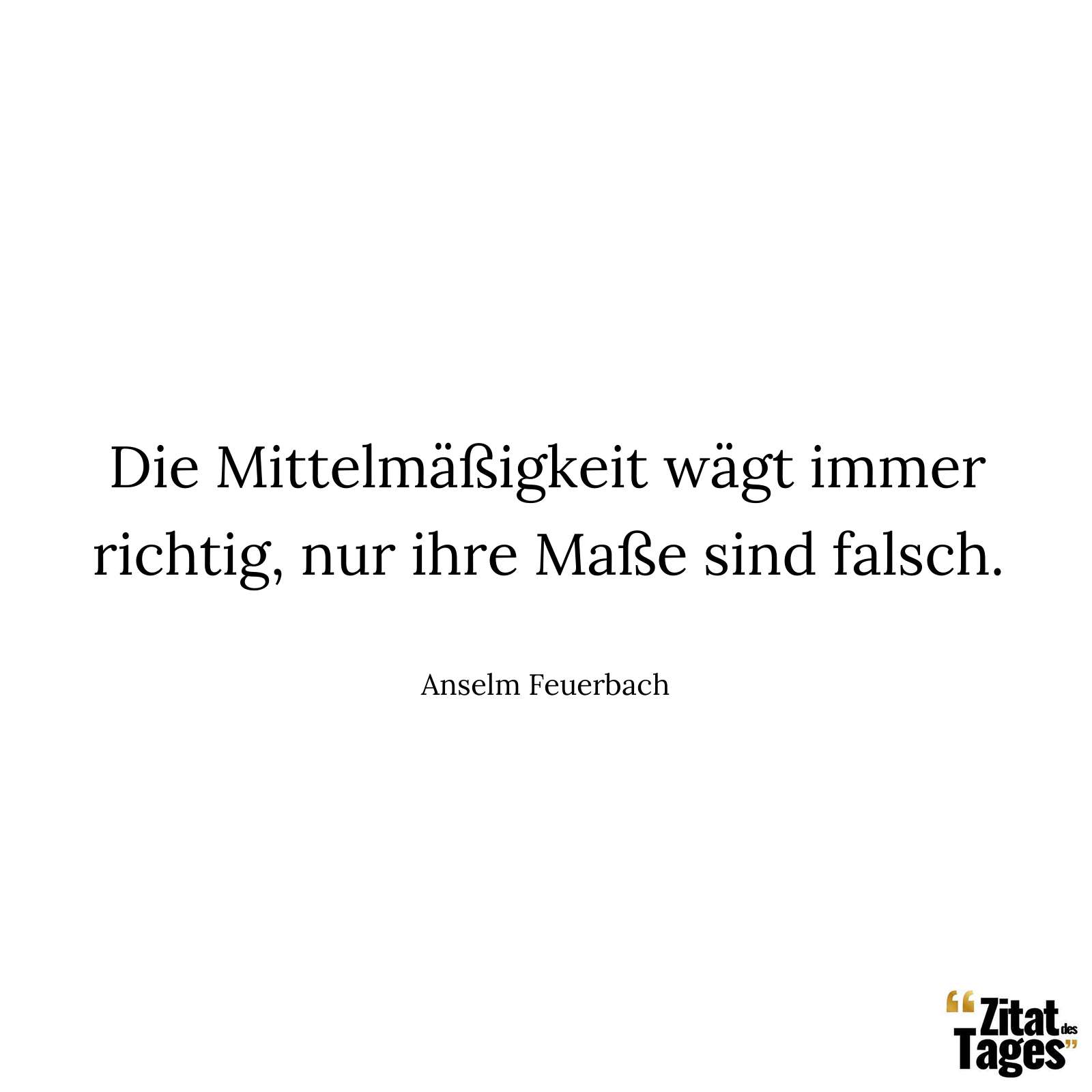 Die Mittelmäßigkeit wägt immer richtig, nur ihre Maße sind falsch. - Anselm Feuerbach