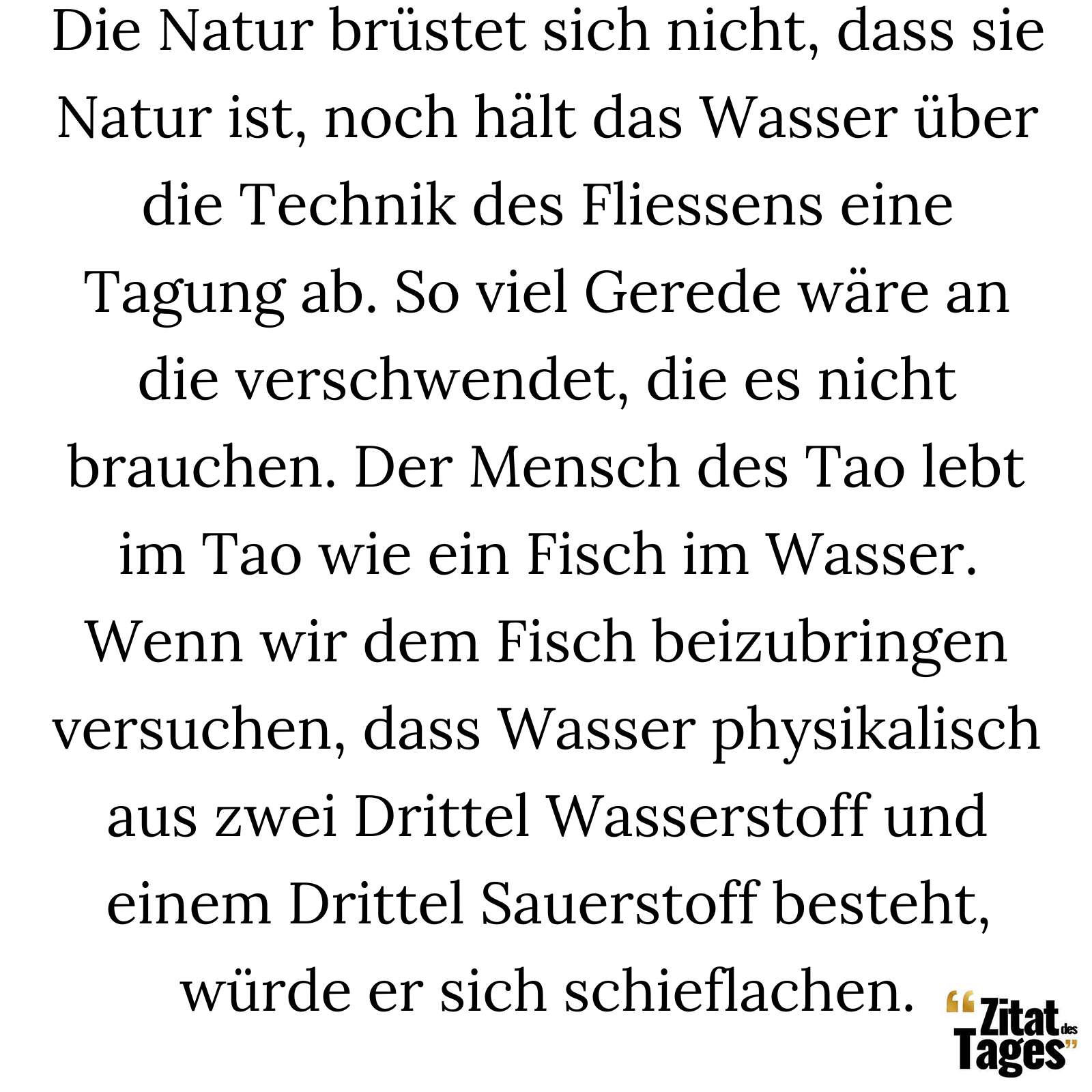 Die Natur brüstet sich nicht, dass sie Natur ist, noch hält das Wasser über die Technik des Fliessens eine Tagung ab. So viel Gerede wäre an die verschwendet, die es nicht brauchen. Der Mensch des Tao lebt im Tao wie ein Fisch im Wasser. Wenn wir dem Fisch beizubringen versuchen, dass Wasser physikalisch aus zwei Drittel Wasserstoff und einem Drittel Sauerstoff besteht, würde er sich schieflachen. - Alan Watts