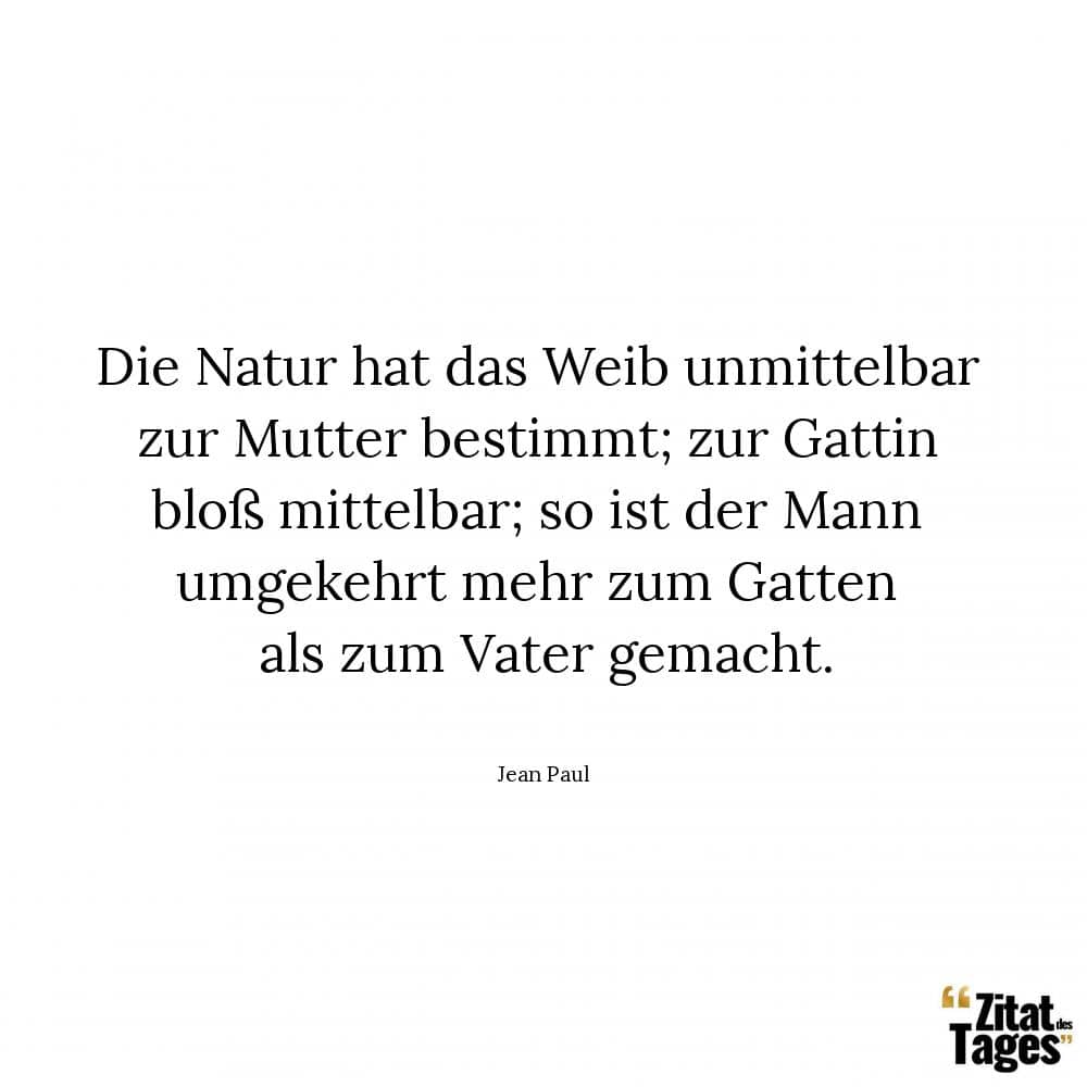 Die Natur hat das Weib unmittelbar zur Mutter bestimmt; zur Gattin bloß mittelbar; so ist der Mann umgekehrt mehr zum Gatten als zum Vater gemacht. - Jean Paul