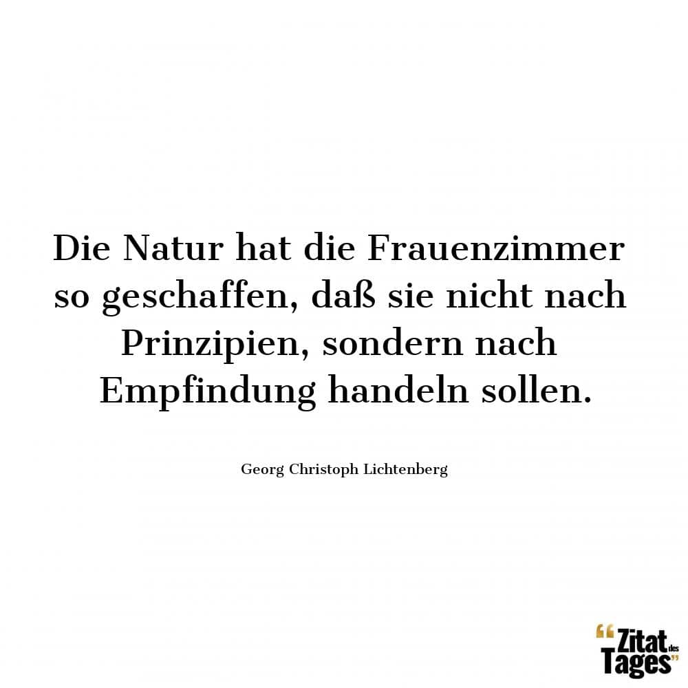 Die Natur hat die Frauenzimmer so geschaffen, daß sie nicht nach Prinzipien, sondern nach Empfindung handeln sollen. - Georg Christoph Lichtenberg