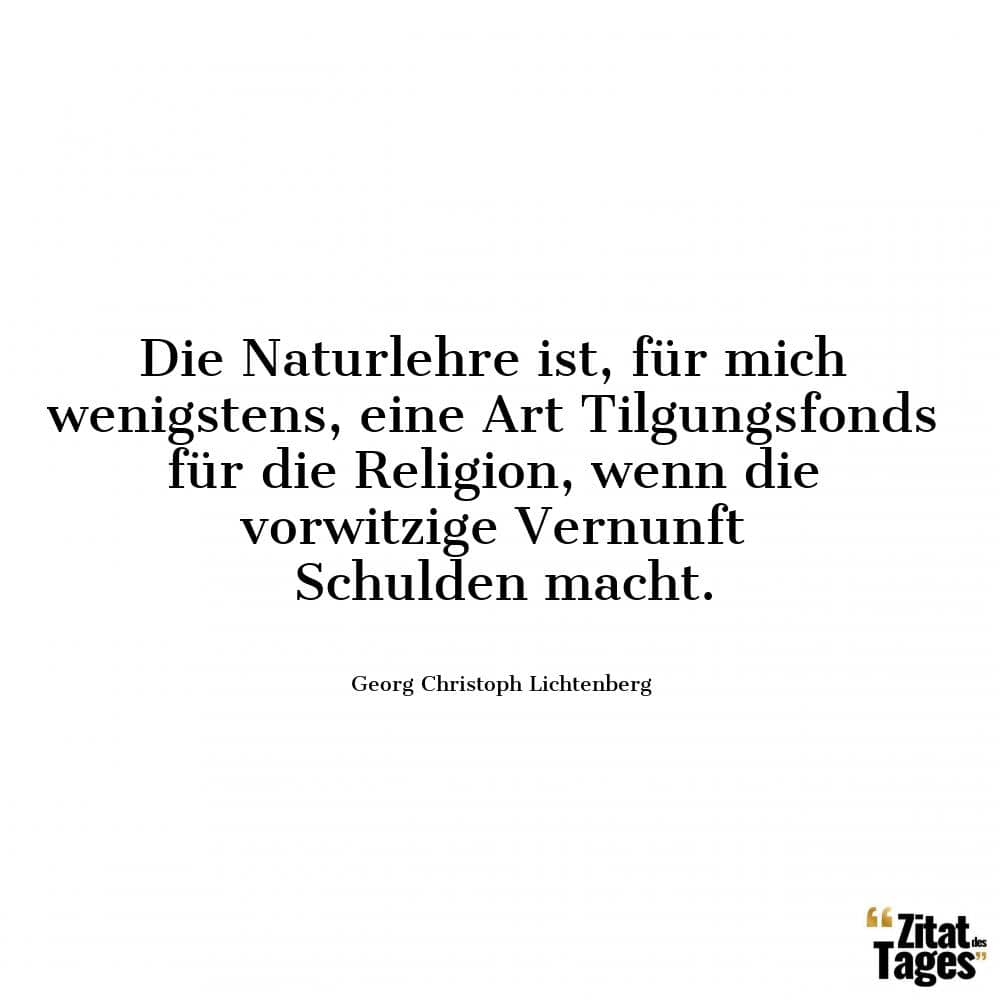 Die Naturlehre ist, für mich wenigstens, eine Art Tilgungsfonds für die Religion, wenn die vorwitzige Vernunft Schulden macht. - Georg Christoph Lichtenberg