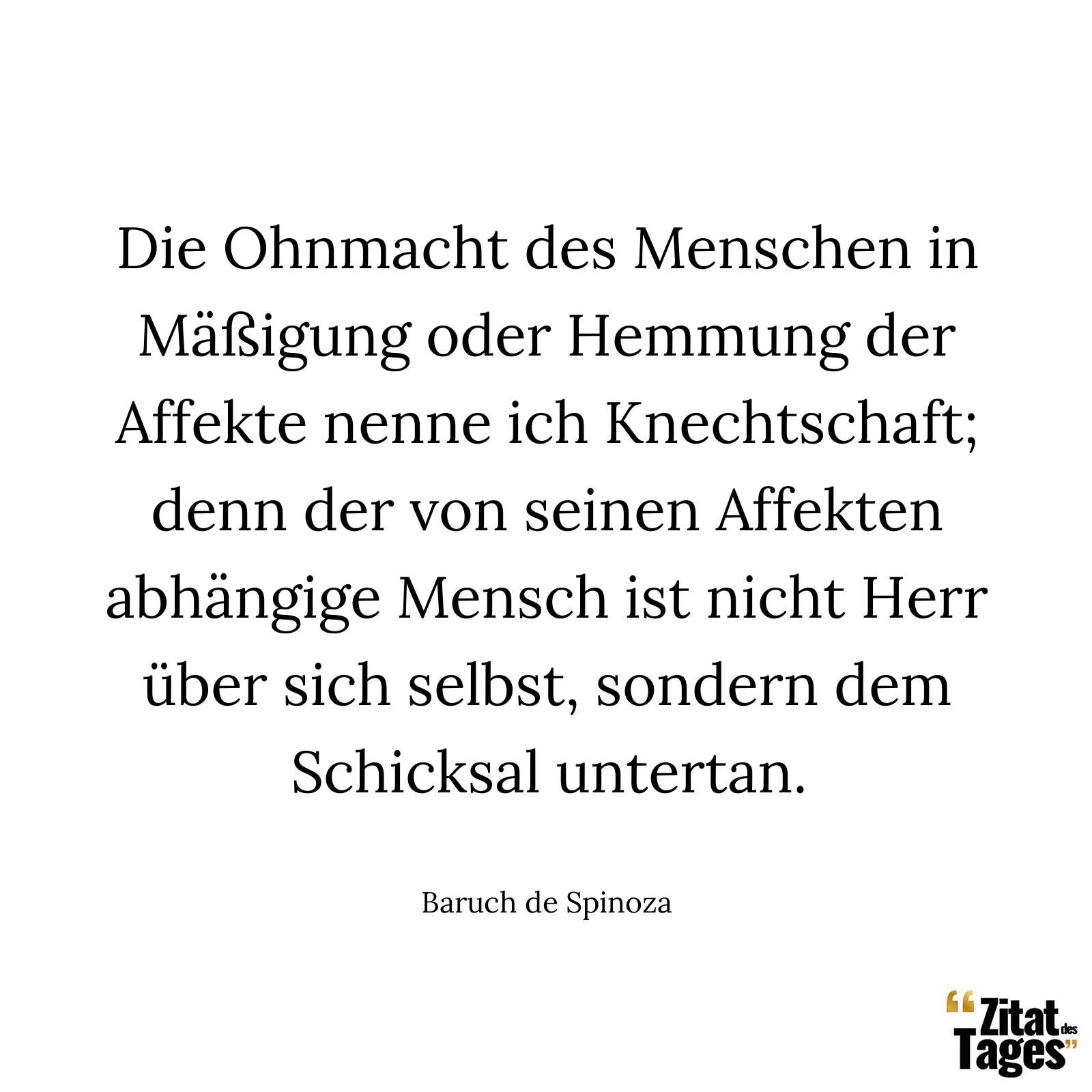 Die Ohnmacht des Menschen in Mäßigung oder Hemmung der Affekte nenne ich Knechtschaft; denn der von seinen Affekten abhängige Mensch ist nicht Herr über sich selbst, sondern dem Schicksal untertan. - Baruch de Spinoza