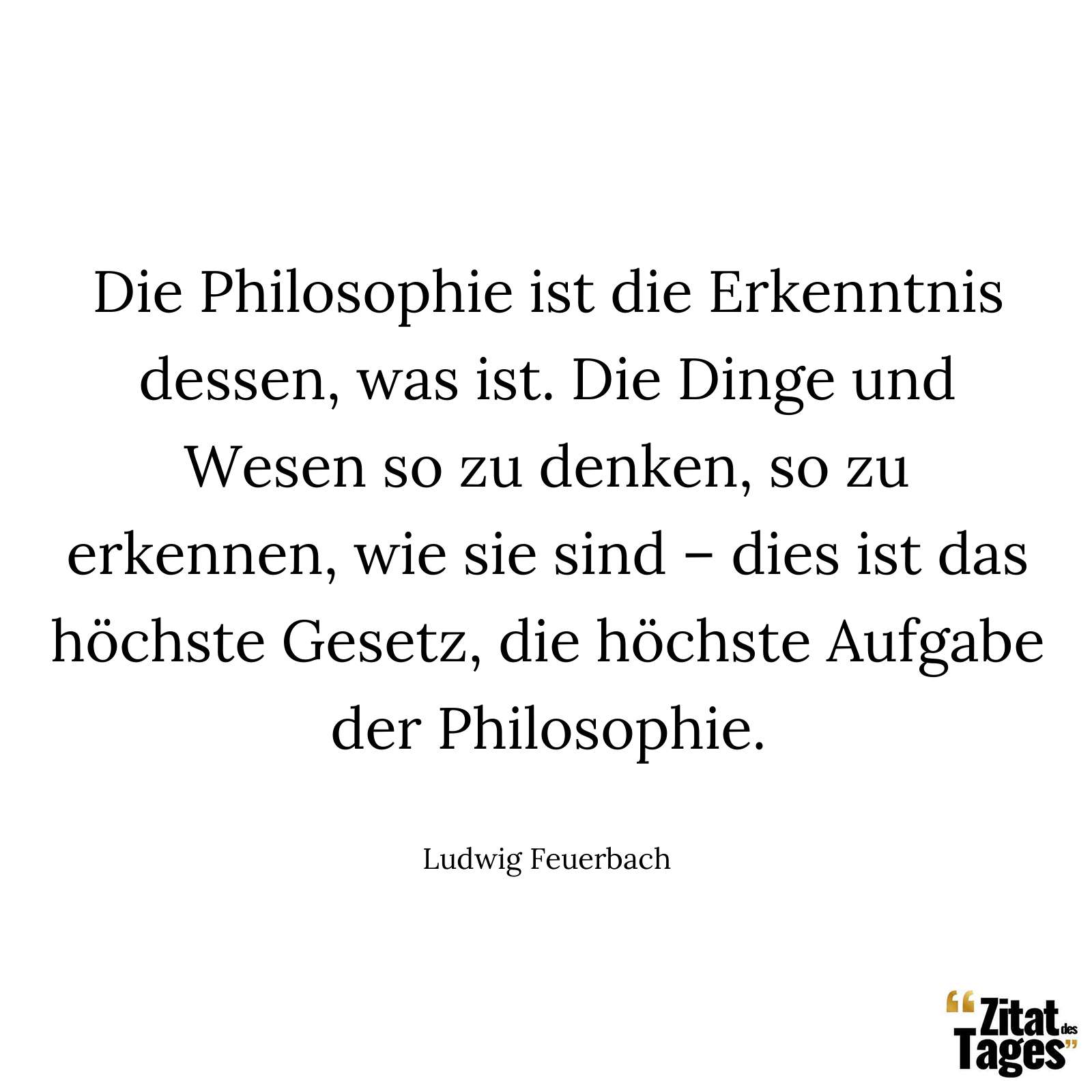 Die Philosophie ist die Erkenntnis dessen, was ist. Die Dinge und Wesen so zu denken, so zu erkennen, wie sie sind – dies ist das höchste Gesetz, die höchste Aufgabe der Philosophie. - Ludwig Feuerbach