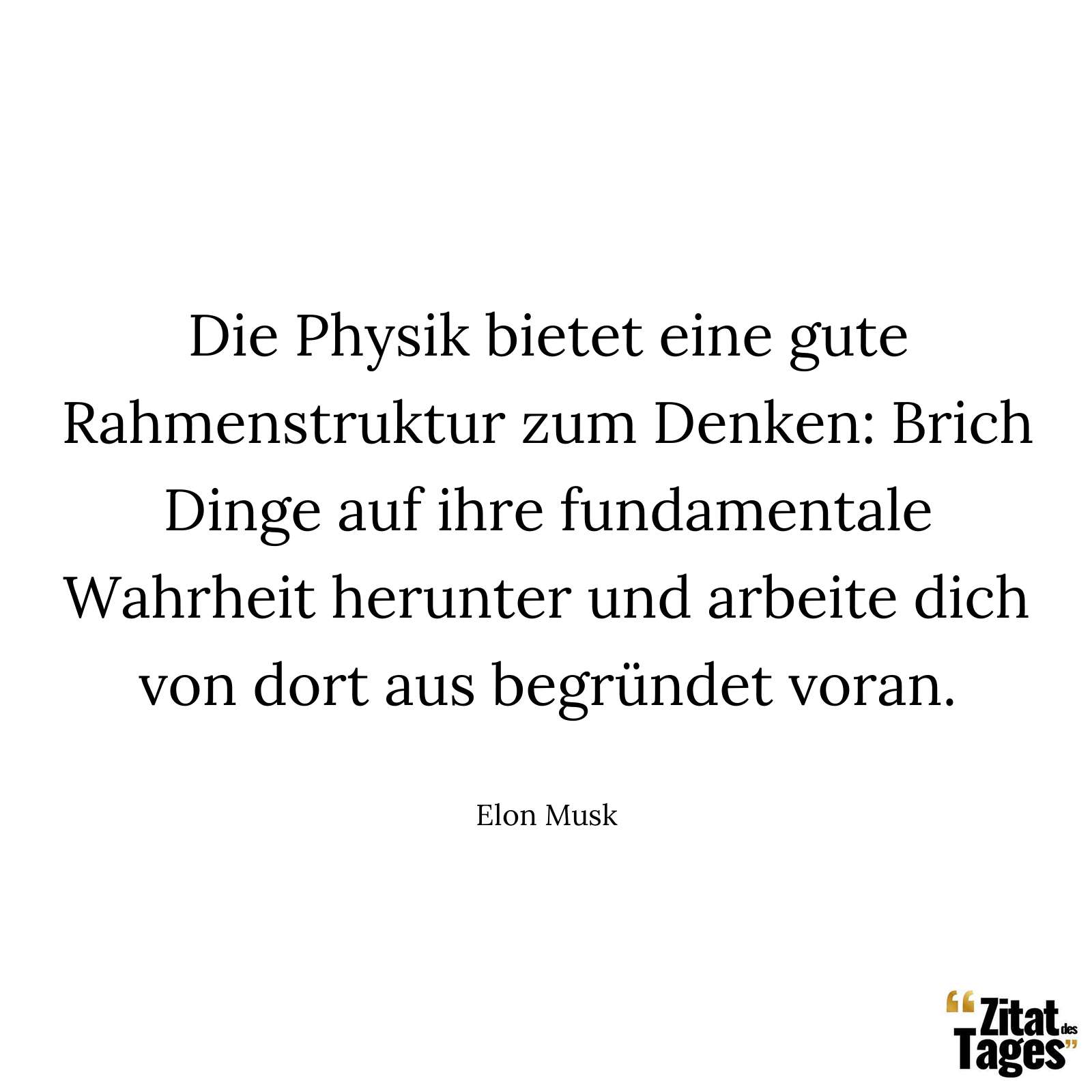 Die Physik bietet eine gute Rahmenstruktur zum Denken: Brich Dinge auf ihre fundamentale Wahrheit herunter und arbeite dich von dort aus begründet voran. - Elon Musk