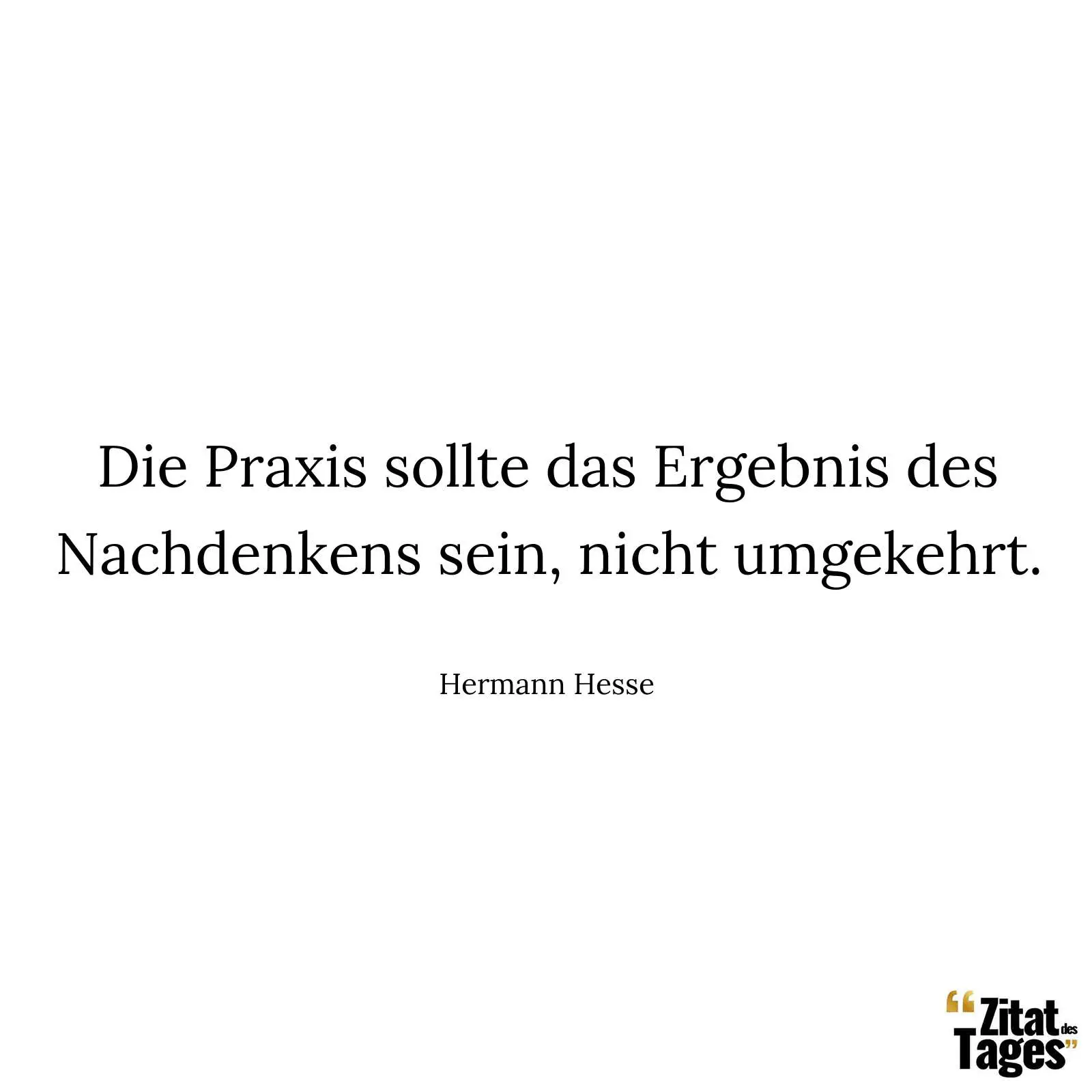 Die Praxis sollte das Ergebnis des Nachdenkens sein, nicht umgekehrt. - Hermann Hesse