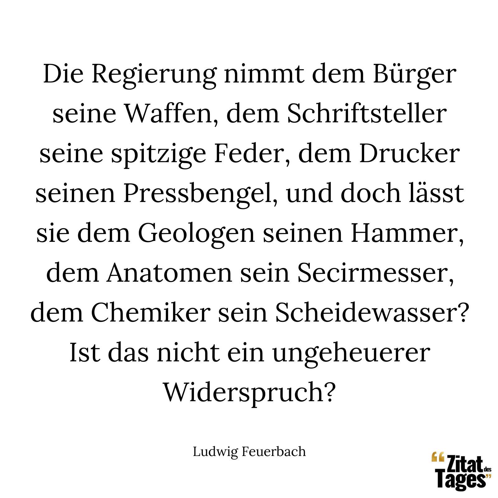 Die Regierung nimmt dem Bürger seine Waffen, dem Schriftsteller seine spitzige Feder, dem Drucker seinen Pressbengel, und doch lässt sie dem Geologen seinen Hammer, dem Anatomen sein Secirmesser, dem Chemiker sein Scheidewasser? Ist das nicht ein ungeheuerer Widerspruch? - Ludwig Feuerbach