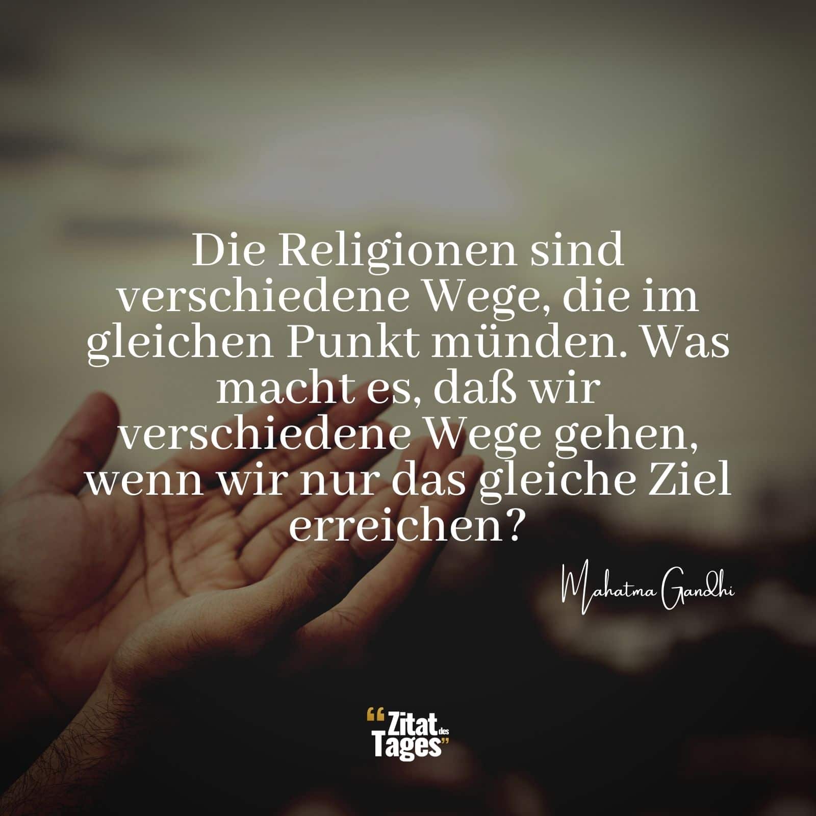 Die Religionen sind verschiedene Wege, die im gleichen Punkt münden. Was macht es, daß wir verschiedene Wege gehen, wenn wir nur das gleiche Ziel erreichen? - Mahatma Gandhi