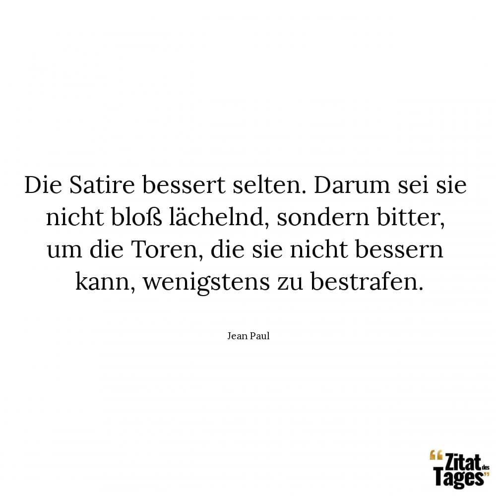 Die Satire bessert selten. Darum sei sie nicht bloß lächelnd, sondern bitter, um die Toren, die sie nicht bessern kann, wenigstens zu bestrafen. - Jean Paul