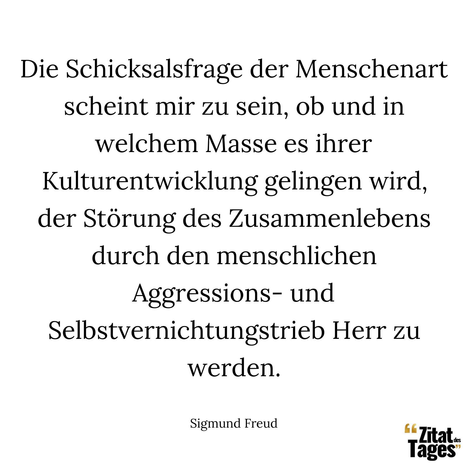 Die Schicksalsfrage der Menschenart scheint mir zu sein, ob und in welchem Masse es ihrer Kulturentwicklung gelingen wird, der Störung des Zusammenlebens durch den menschlichen Aggressions- und Selbstvernichtungstrieb Herr zu werden. - Sigmund Freud