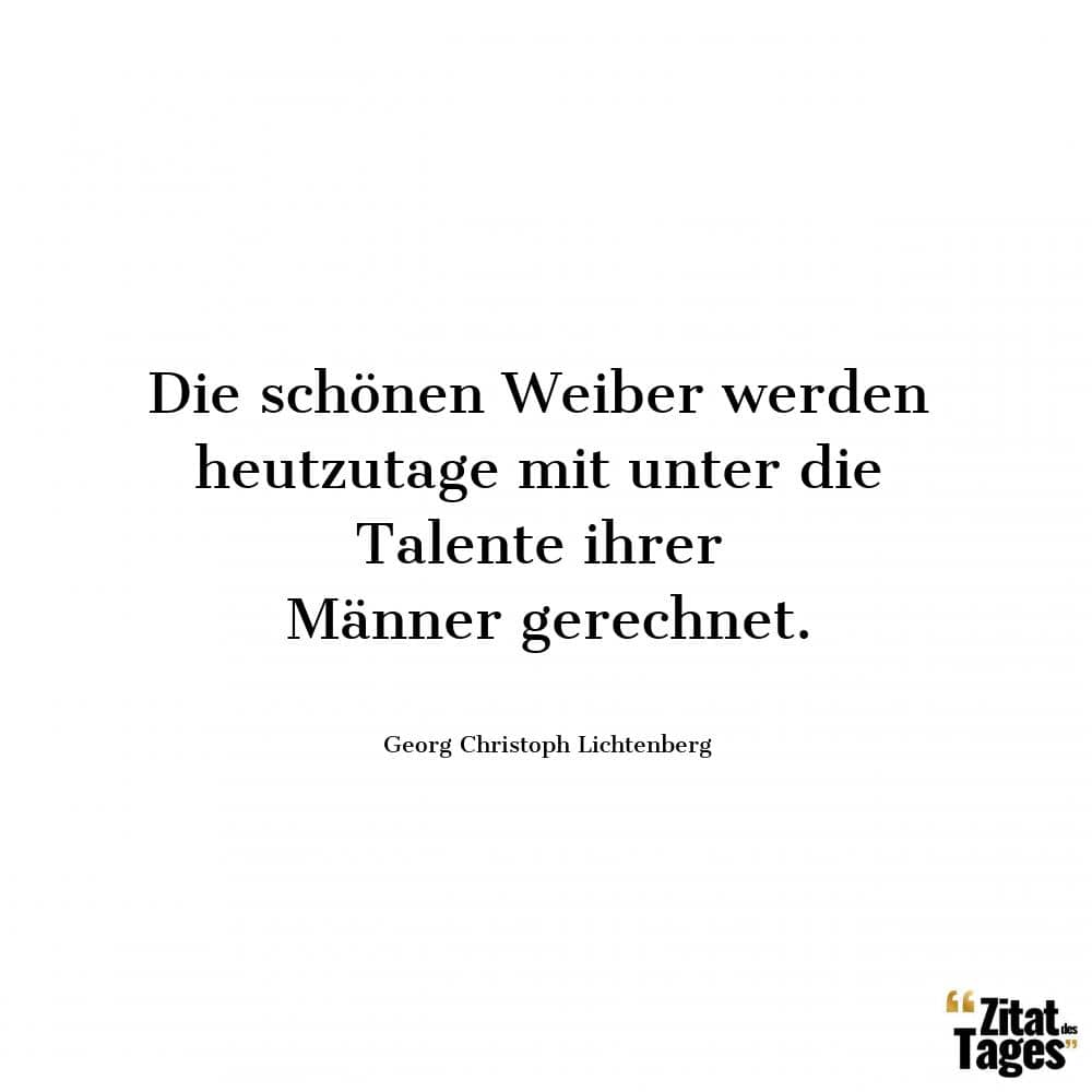 Die schönen Weiber werden heutzutage mit unter die Talente ihrer Männer gerechnet. - Georg Christoph Lichtenberg