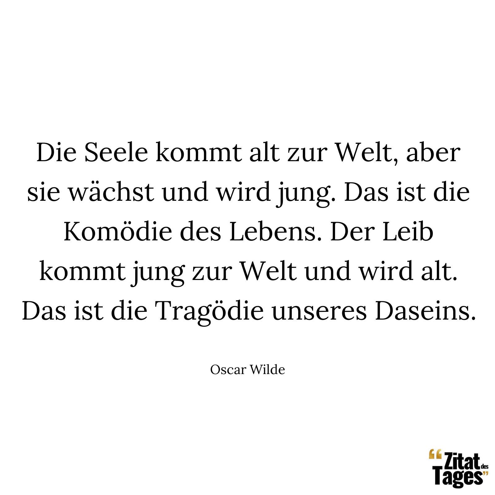 Die Seele kommt alt zur Welt, aber sie wächst und wird jung. Das ist die Komödie des Lebens. Der Leib kommt jung zur Welt und wird alt. Das ist die Tragödie unseres Daseins. - Oscar Wilde