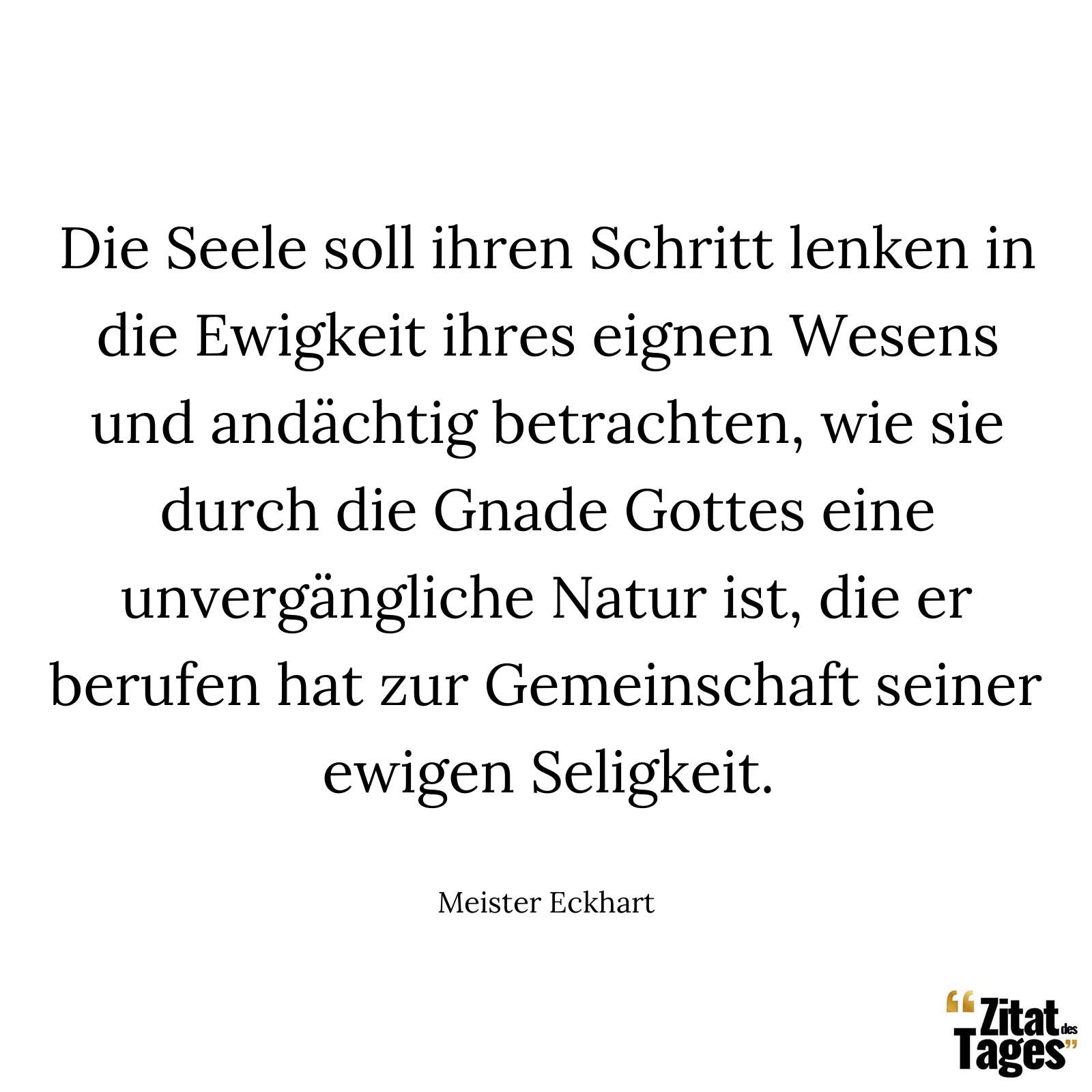 Die Seele soll ihren Schritt lenken in die Ewigkeit ihres eignen Wesens und andächtig betrachten, wie sie durch die Gnade Gottes eine unvergängliche Natur ist, die er berufen hat zur Gemeinschaft seiner ewigen Seligkeit. - Meister Eckhart