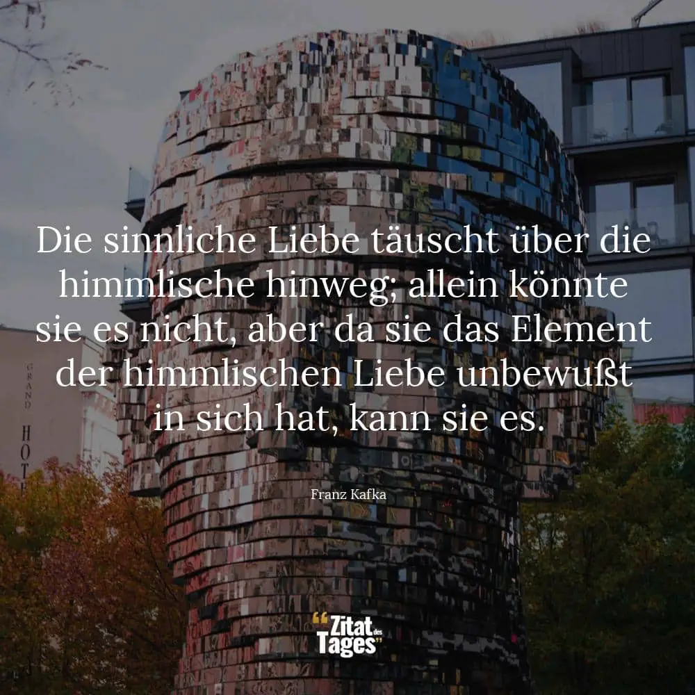 Die sinnliche Liebe täuscht über die himmlische hinweg; allein könnte sie es nicht, aber da sie das Element der himmlischen Liebe unbewußt in sich hat, kann sie es. - Franz Kafka