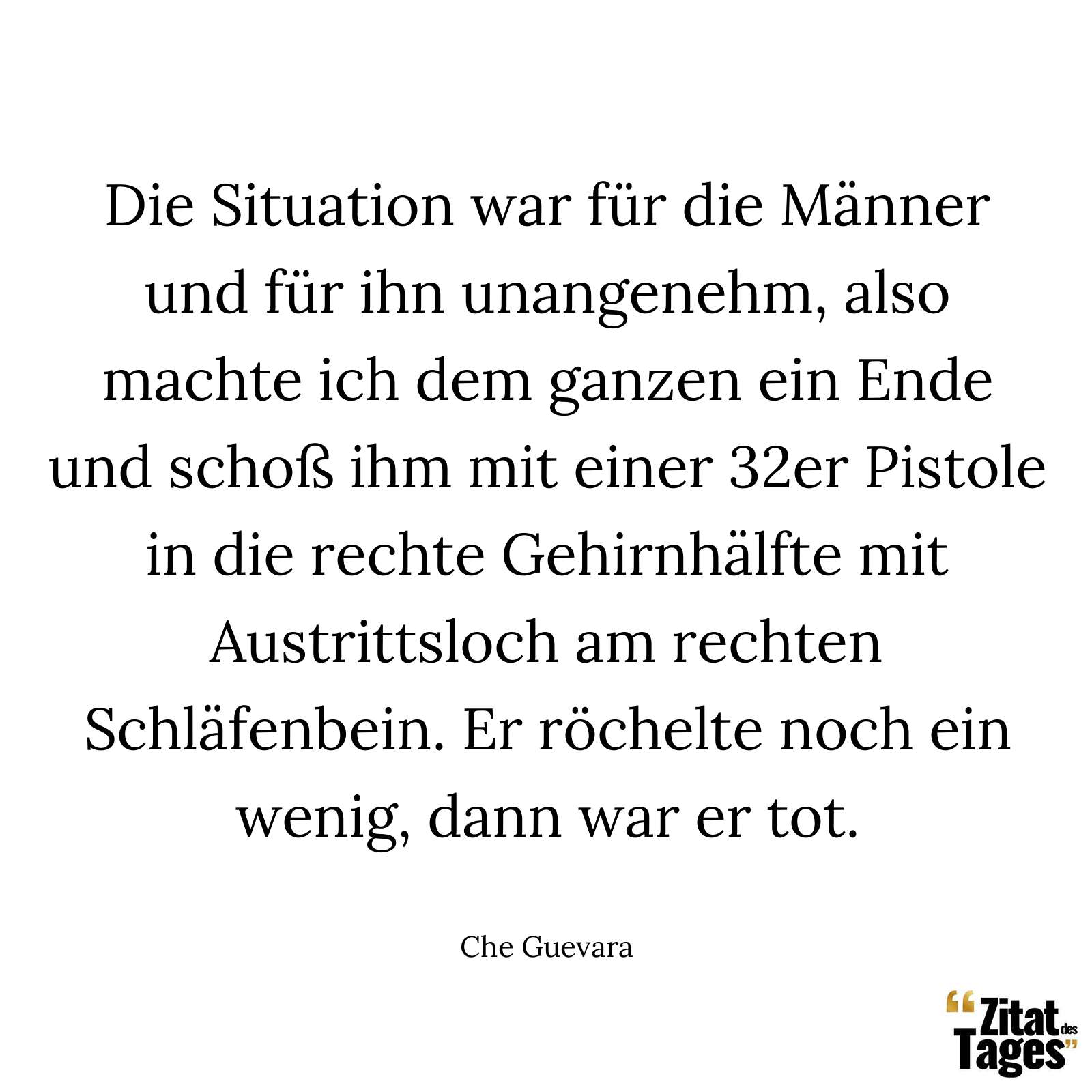 Die Situation war für die Männer und für ihn unangenehm, also machte ich dem ganzen ein Ende und schoß ihm mit einer 32er Pistole in die rechte Gehirnhälfte mit Austrittsloch am rechten Schläfenbein. Er röchelte noch ein wenig, dann war er tot. - Che Guevara