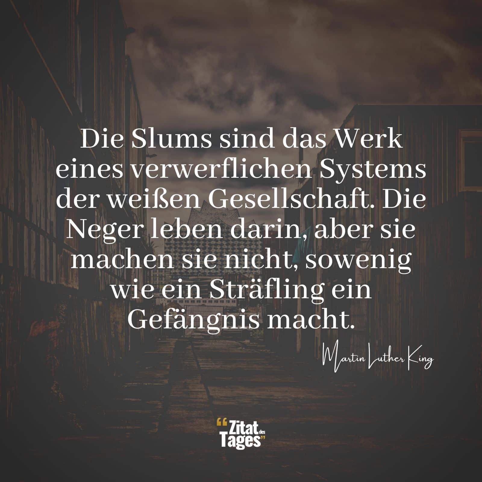 Die Slums sind das Werk eines verwerflichen Systems der weißen Gesellschaft. Die Neger leben darin, aber sie machen sie nicht, sowenig wie ein Sträfling ein Gefängnis macht. - Martin Luther King