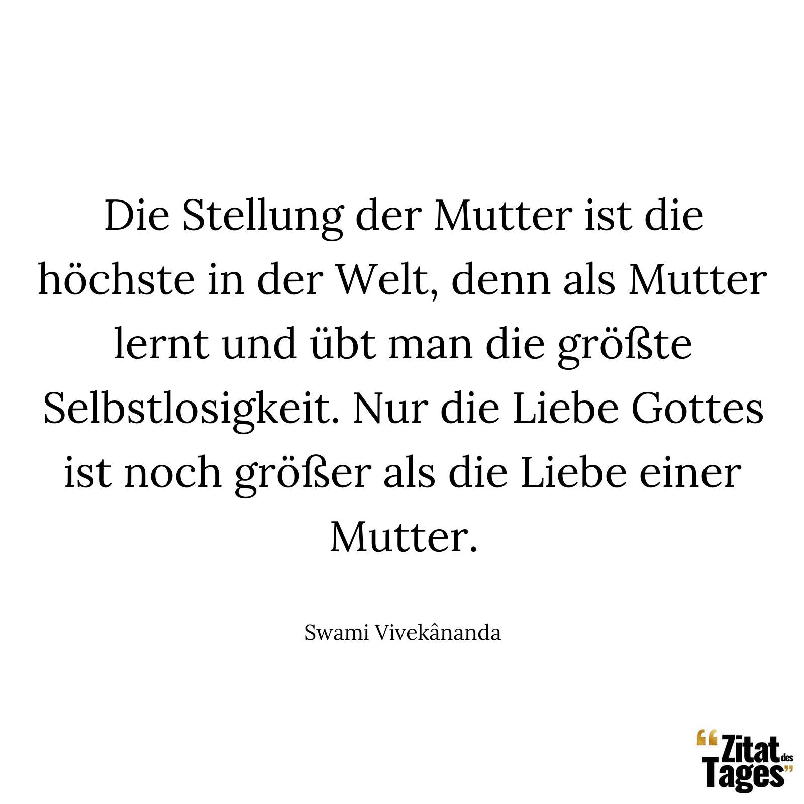 Die Stellung der Mutter ist die höchste in der Welt, denn als Mutter lernt und übt man die größte Selbstlosigkeit. Nur die Liebe Gottes ist noch größer als die Liebe einer Mutter. - Swami Vivekânanda