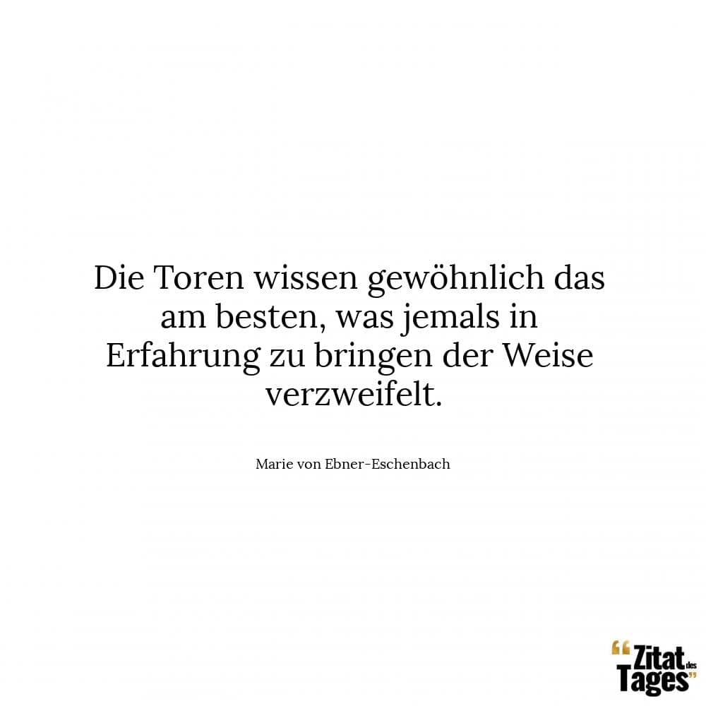 Die Toren wissen gewöhnlich das am besten, was jemals in Erfahrung zu bringen der Weise verzweifelt. - Marie von Ebner-Eschenbach