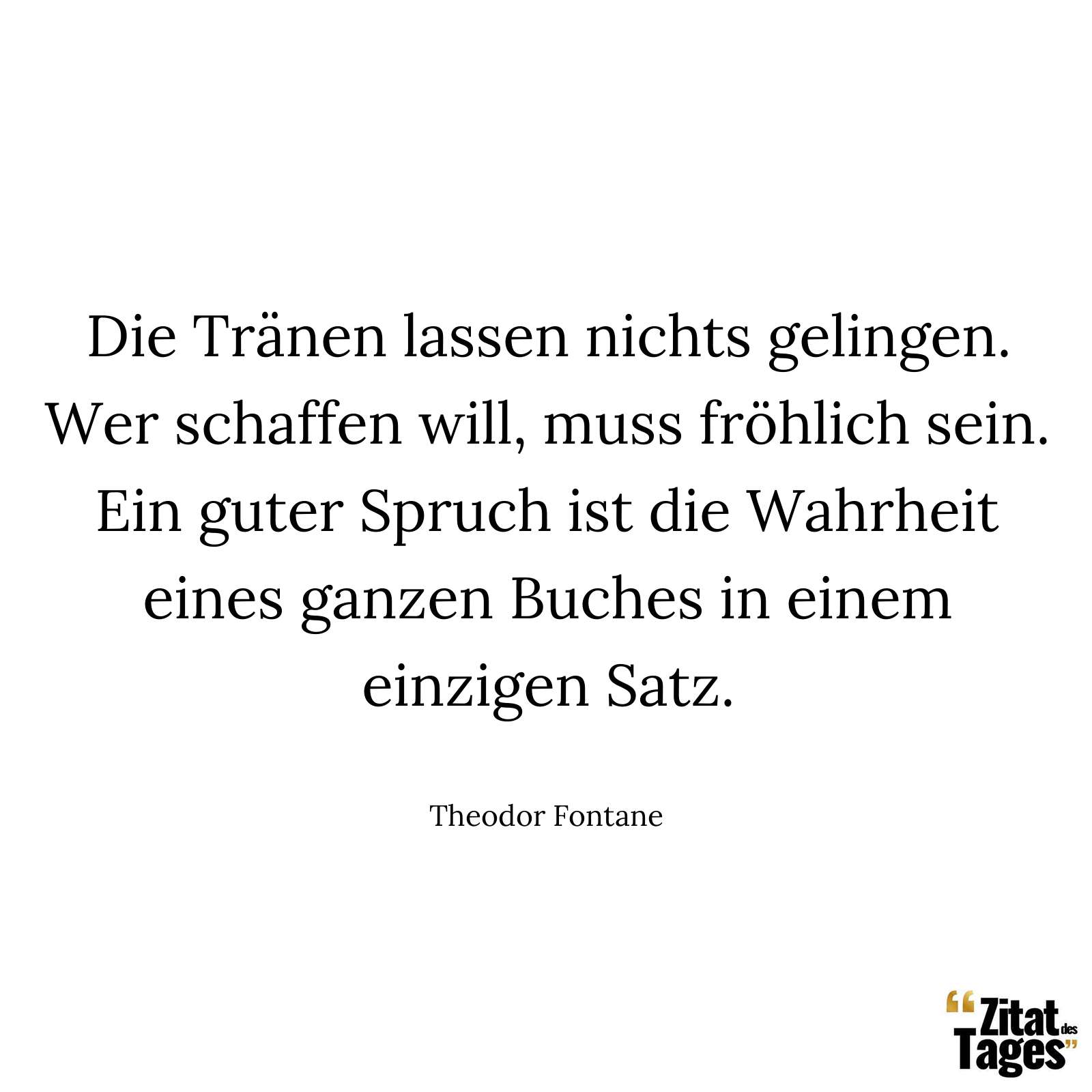 Die Tränen lassen nichts gelingen. Wer schaffen will, muss fröhlich sein. Ein guter Spruch ist die Wahrheit eines ganzen Buches in einem einzigen Satz. - Theodor Fontane