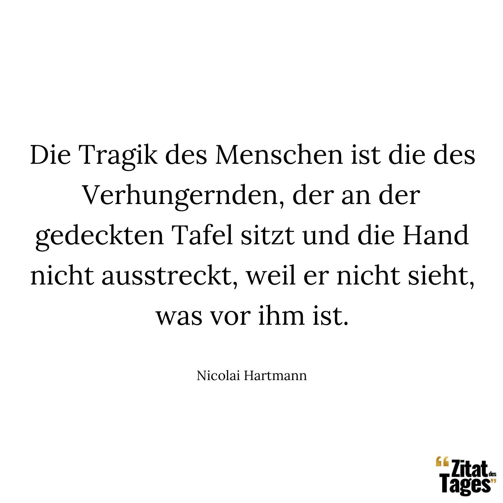 Die Tragik des Menschen ist die des Verhungernden, der an der gedeckten Tafel sitzt und die Hand nicht ausstreckt, weil er nicht sieht, was vor ihm ist. - Nicolai Hartmann