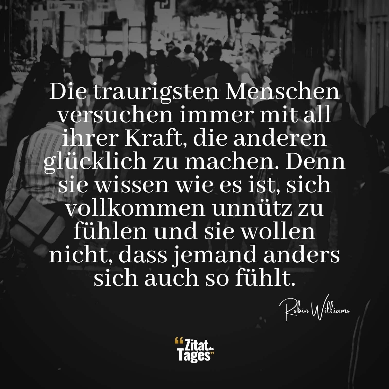 Die traurigsten Menschen versuchen immer mit all ihrer Kraft, die anderen glücklich zu machen. Denn sie wissen wie es ist, sich vollkommen unnütz zu fühlen und sie wollen nicht, dass jemand anders sich auch so fühlt. - Robin Williams