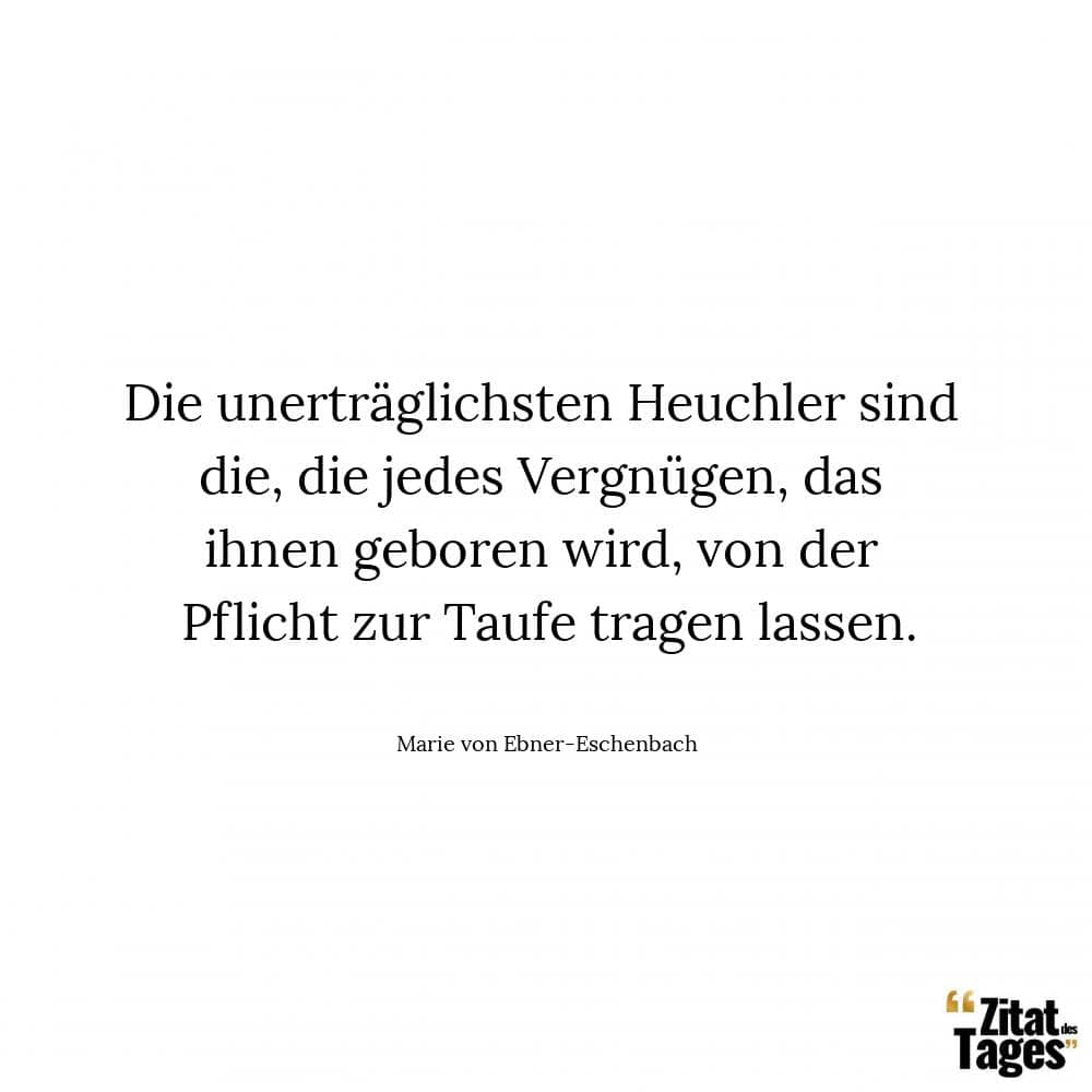 Die unerträglichsten Heuchler sind die, die jedes Vergnügen, das ihnen geboren wird, von der Pflicht zur Taufe tragen lassen. - Marie von Ebner-Eschenbach