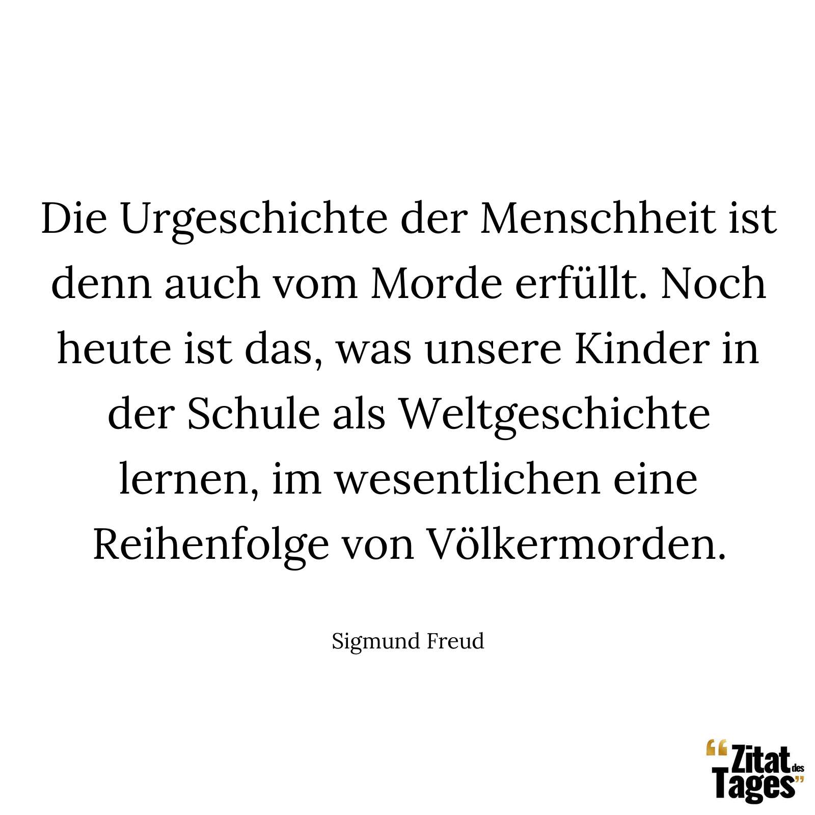 Die Urgeschichte der Menschheit ist denn auch vom Morde erfüllt. Noch heute ist das, was unsere Kinder in der Schule als Weltgeschichte lernen, im wesentlichen eine Reihenfolge von Völkermorden. - Sigmund Freud