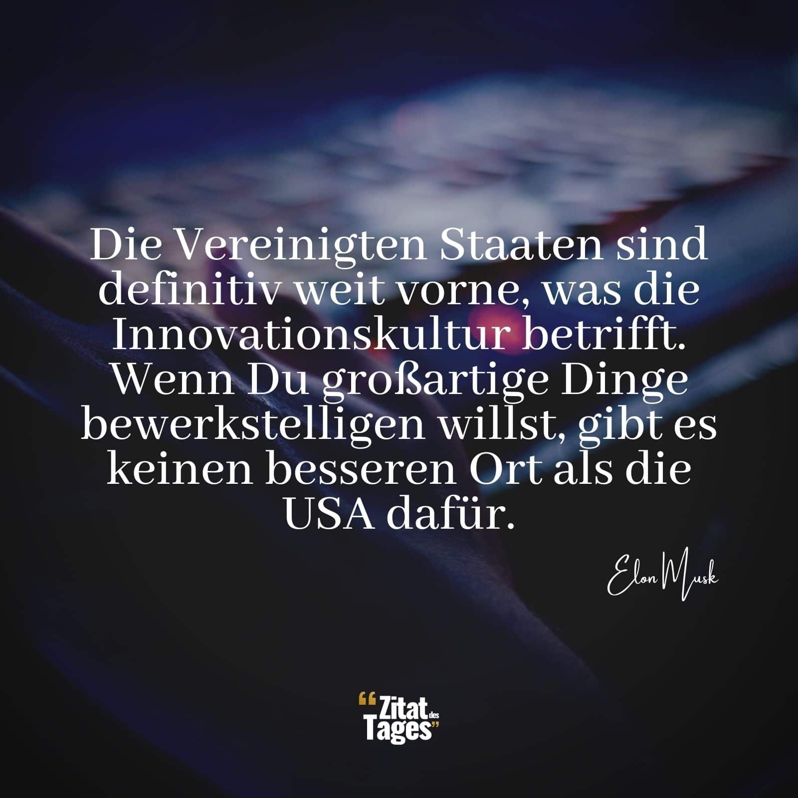 Die Vereinigten Staaten sind definitiv weit vorne, was die Innovationskultur betrifft. Wenn Du großartige Dinge bewerkstelligen willst, gibt es keinen besseren Ort als die USA dafür. - Elon Musk