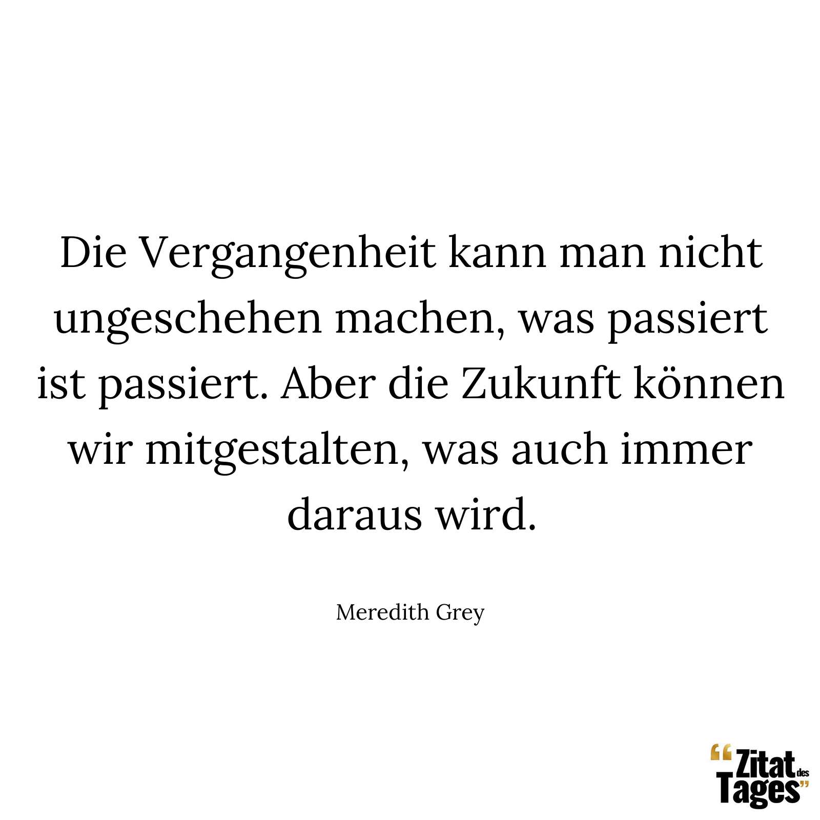 Die Vergangenheit kann man nicht ungeschehen machen, was passiert ist passiert. Aber die Zukunft können wir mitgestalten, was auch immer daraus wird. - Meredith Grey