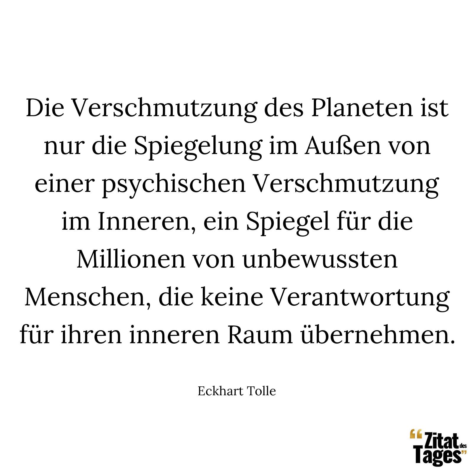 Die Verschmutzung des Planeten ist nur die Spiegelung im Außen von einer psychischen Verschmutzung im Inneren, ein Spiegel für die Millionen von unbewussten Menschen, die keine Verantwortung für ihren inneren Raum übernehmen. - Eckhart Tolle