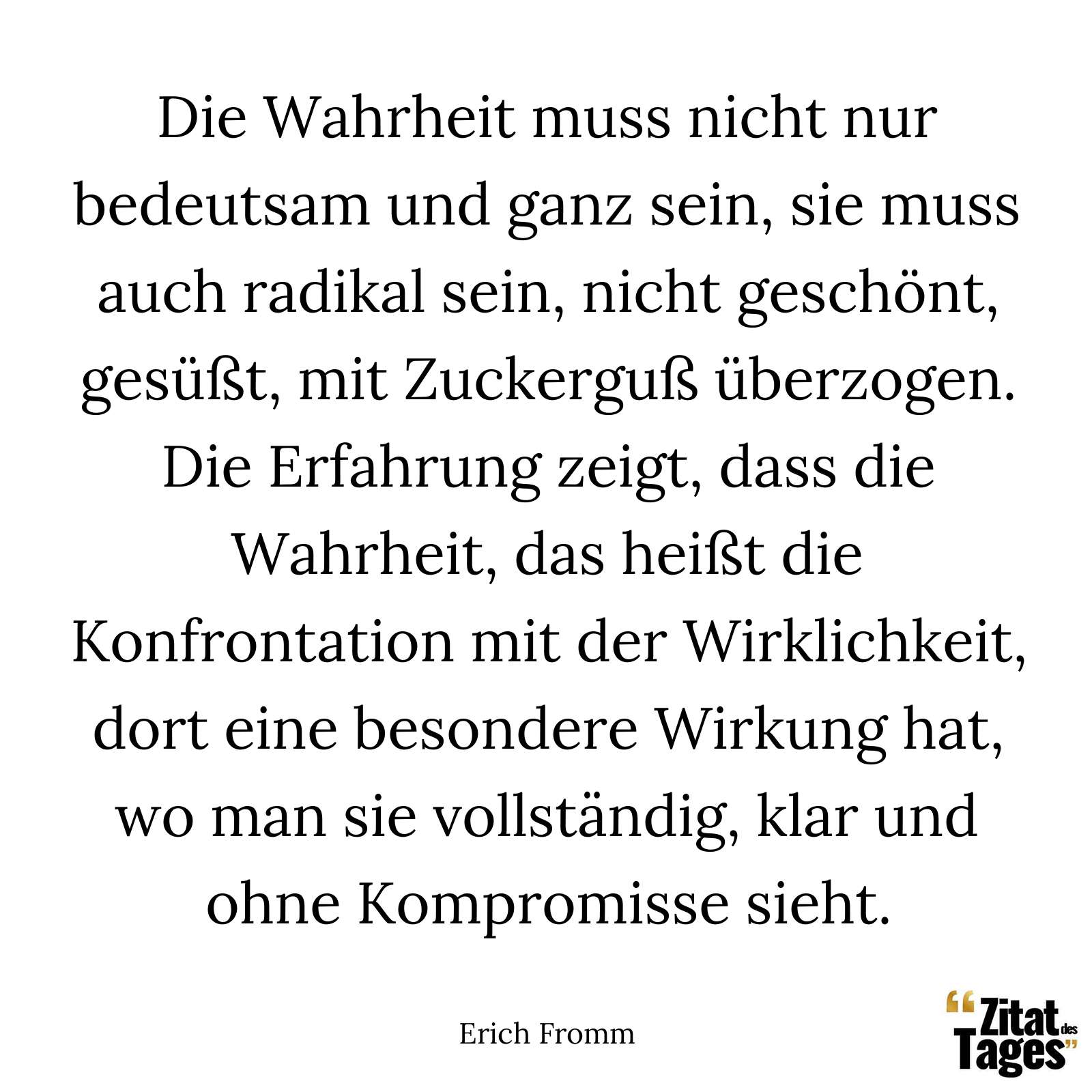 Die Wahrheit muss nicht nur bedeutsam und ganz sein, sie muss auch radikal sein, nicht geschönt, gesüßt, mit Zuckerguß überzogen. Die Erfahrung zeigt, dass die Wahrheit, das heißt die Konfrontation mit der Wirklichkeit, dort eine besondere Wirkung hat, wo man sie vollständig, klar und ohne Kompromisse sieht. - Erich Fromm