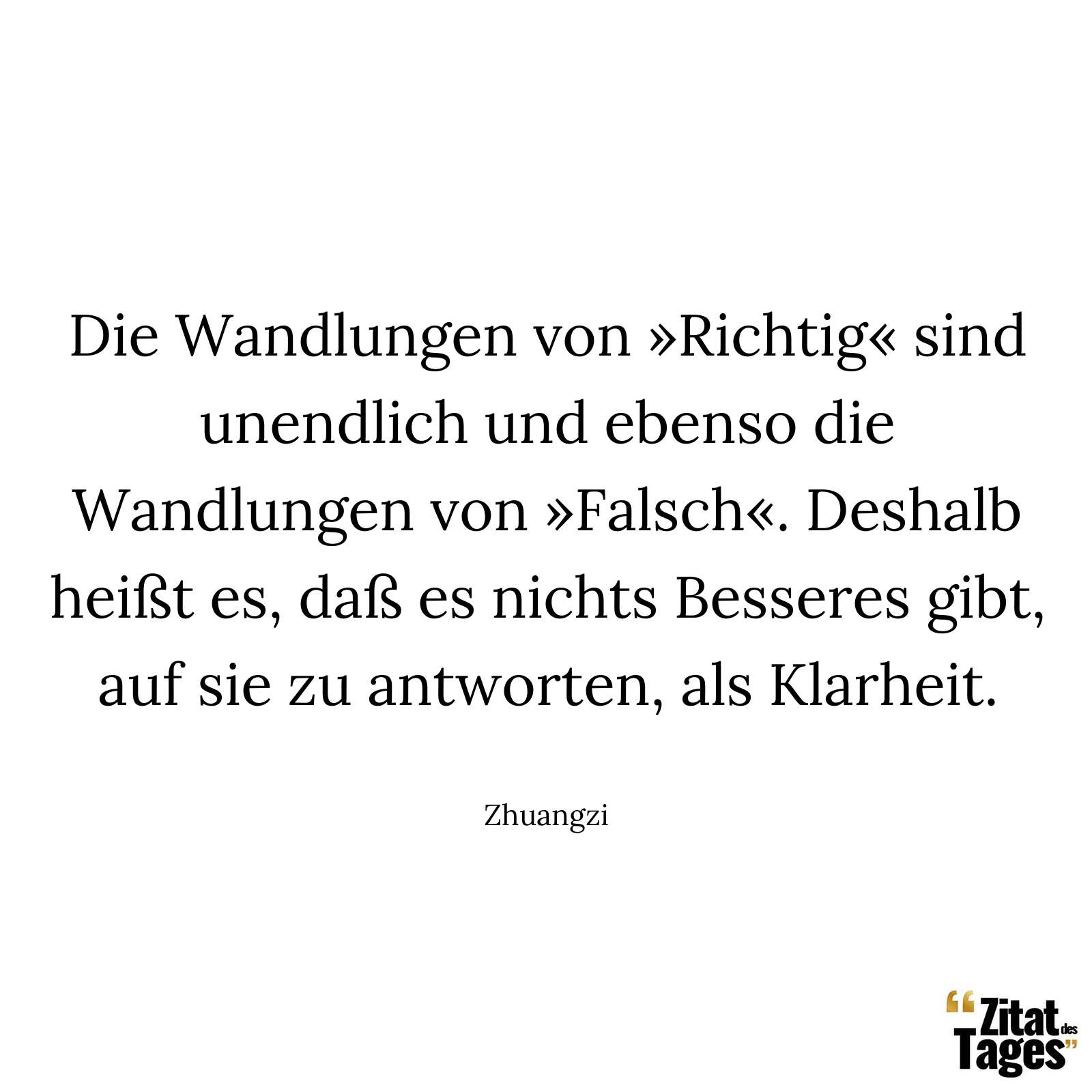 Die Wandlungen von »Richtig« sind unendlich und ebenso die Wandlungen von »Falsch«. Deshalb heißt es, daß es nichts Besseres gibt, auf sie zu antworten, als Klarheit. - Zhuangzi