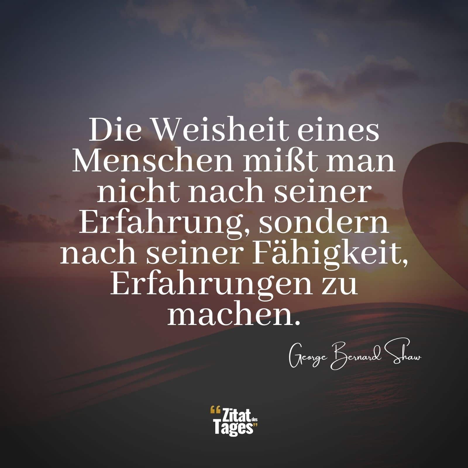 Die Weisheit eines Menschen mißt man nicht nach seiner Erfahrung, sondern nach seiner Fähigkeit, Erfahrungen zu machen. - George Bernard Shaw