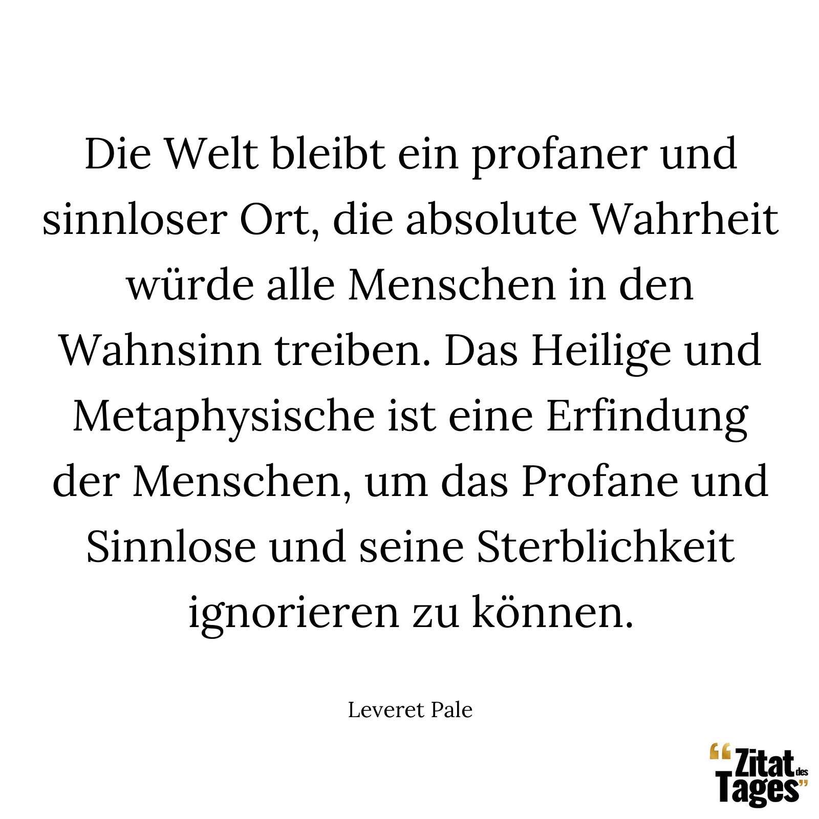 Die Welt bleibt ein profaner und sinnloser Ort, die absolute Wahrheit würde alle Menschen in den Wahnsinn treiben. Das Heilige und Metaphysische ist eine Erfindung der Menschen, um das Profane und Sinnlose und seine Sterblichkeit ignorieren zu können. - Leveret Pale