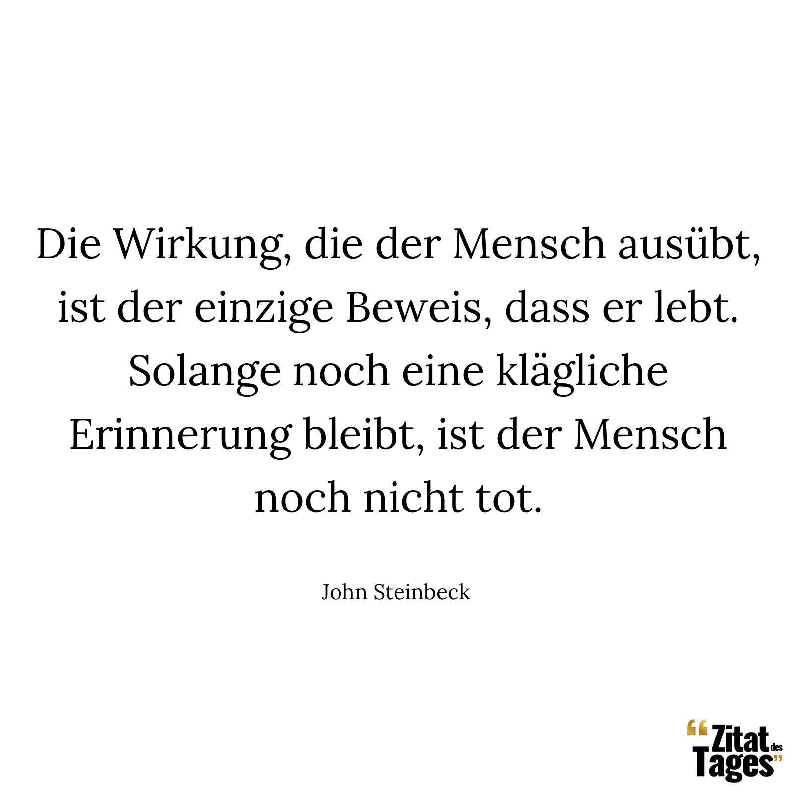 Die Wirkung, die der Mensch ausübt, ist der einzige Beweis, dass er lebt. Solange noch eine klägliche Erinnerung bleibt, ist der Mensch noch nicht tot. - John Steinbeck