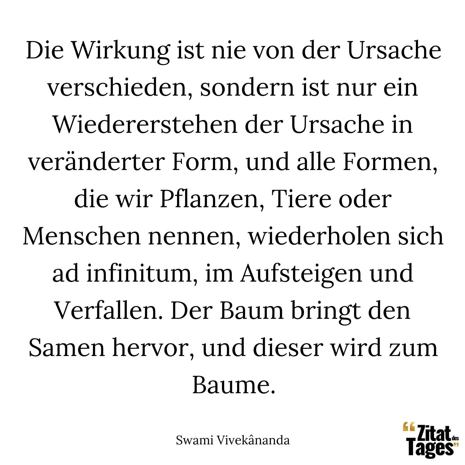 Die Wirkung ist nie von der Ursache verschieden, sondern ist nur ein Wiedererstehen der Ursache in veränderter Form, und alle Formen, die wir Pflanzen, Tiere oder Menschen nennen, wiederholen sich ad infinitum, im Aufsteigen und Verfallen. Der Baum bringt den Samen hervor, und dieser wird zum Baume. - Swami Vivekânanda