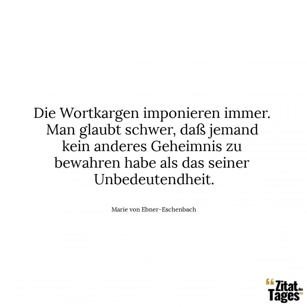 Die Wortkargen imponieren immer. Man glaubt schwer, daß jemand kein anderes Geheimnis zu bewahren habe als das seiner Unbedeutendheit. - Marie von Ebner-Eschenbach