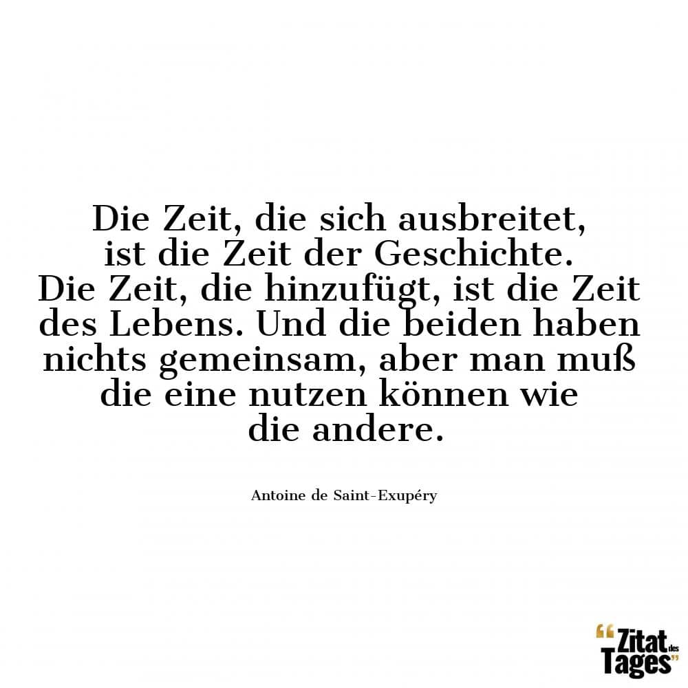 Die Zeit, die sich ausbreitet, ist die Zeit der Geschichte. Die Zeit, die hinzufügt, ist die Zeit des Lebens. Und die beiden haben nichts gemeinsam, aber man muß die eine nutzen können wie die andere. - Antoine de Saint-Exupéry