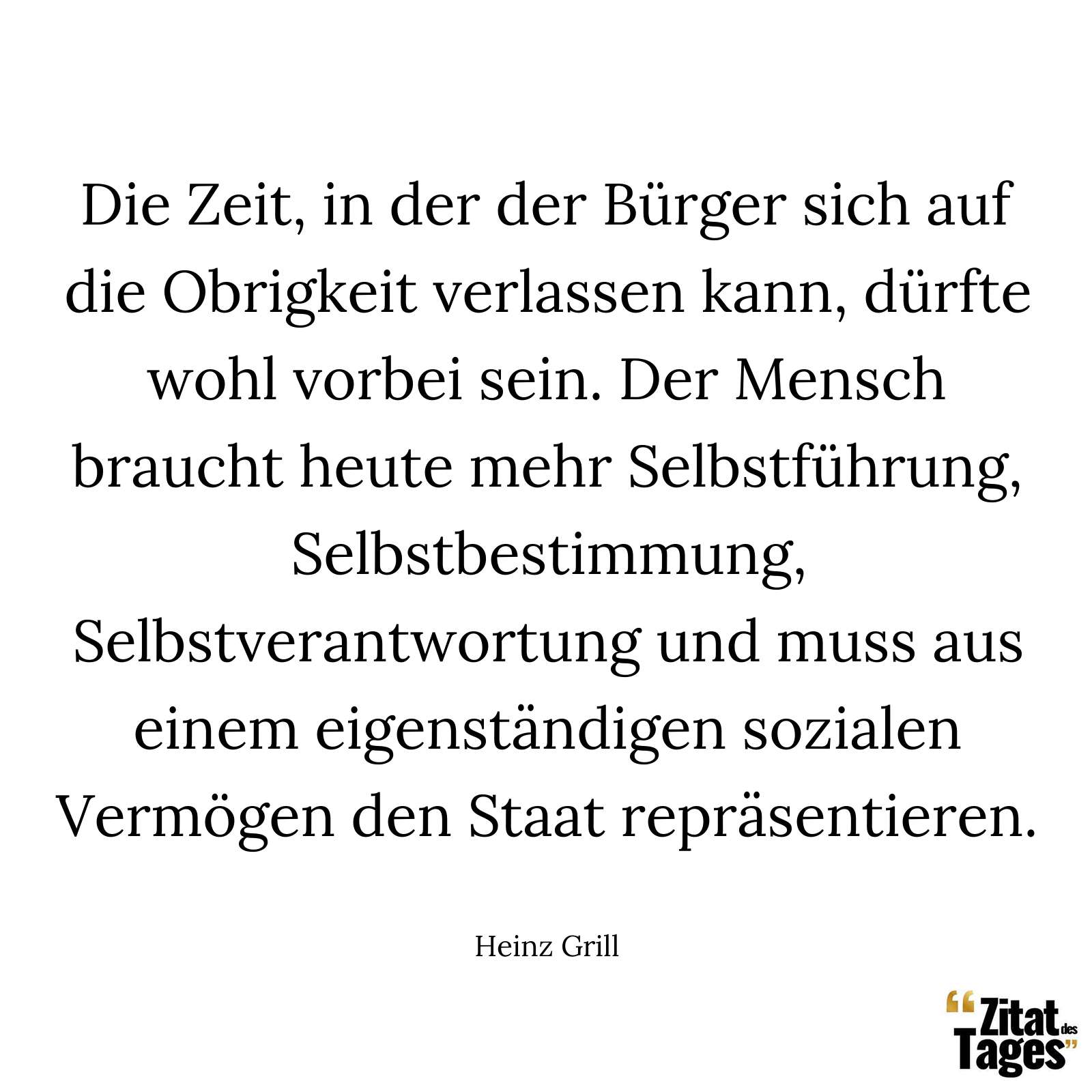 Die Zeit, in der der Bürger sich auf die Obrigkeit verlassen kann, dürfte wohl vorbei sein. Der Mensch braucht heute mehr Selbstführung, Selbstbestimmung, Selbstverantwortung und muss aus einem eigenständigen sozialen Vermögen den Staat repräsentieren. - Heinz Grill